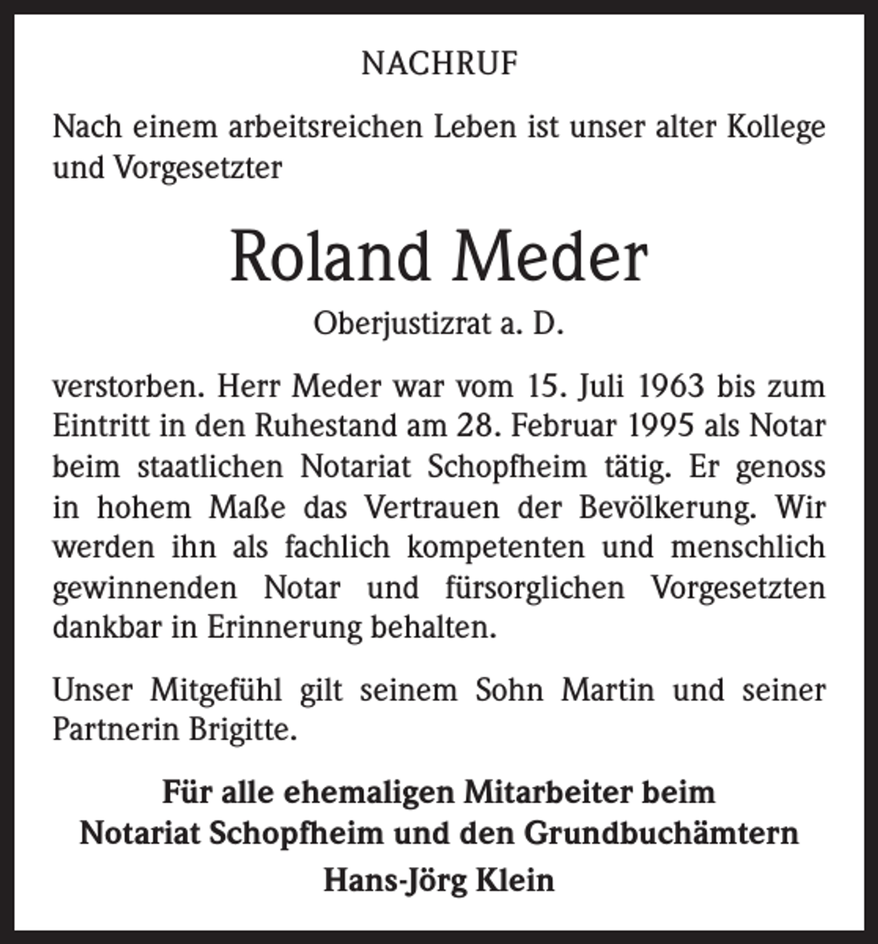 <p>NACHRUF<br />Nach einem arbeitsreichen Leben ist unser alter Kollege<br />und Vorgesetzter</p><p>Roland Meder<br />Oberjustizrat a. D.<br />verstorben. Herr Meder war vom 15. Juli 1963 bis zum<br />Eintritt in den Ruhestand am 28. Februar 1995 als Notar<br />beim staatlichen Notariat Schopfheim tätig. Er genoss<br />in hohem Maße das Vertrauen der Bevölkerung. Wir<br />­werden ihn als fachlich kompetenten und menschlich<br />­gewinnenden Notar und fürsorglichen Vorgesetzten<br />dankbar in Erinnerung behalten.<br />Unser Mitgefühl gilt seinem Sohn Martin und seiner<br />­Partnerin Brigitte.<br />Für alle ehemaligen Mitarbeiter beim<br />Notariat Schopfheim und den Grundbuchämtern<br />Hans-Jörg Klein</p>
