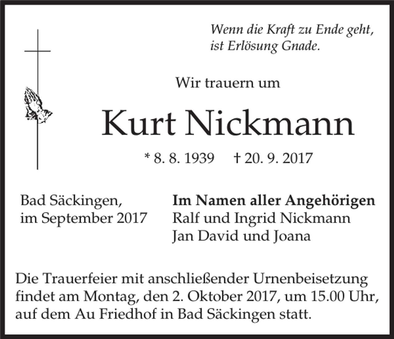 <p>Wenn die Kraft zu Ende geht,<br />ist Erlösung Gnade.</p><p>Wir trauern um</p><p>Kurt Nickmann<br />* 8. 8. 1939<br />Bad Säckingen,<br />im September 2017</p><p>† 20. 9. 2017</p><p>Im Namen aller Angehörigen<br />Ralf und Ingrid Nickmann<br />Jan David und Joana</p><p>Die Trauerfeier mit anschließender Urnenbeisetzung<br />findet am Montag, den 2. Oktober 2017, um 15.00 Uhr,<br />auf dem Au Friedhof in Bad Säckingen statt.</p>