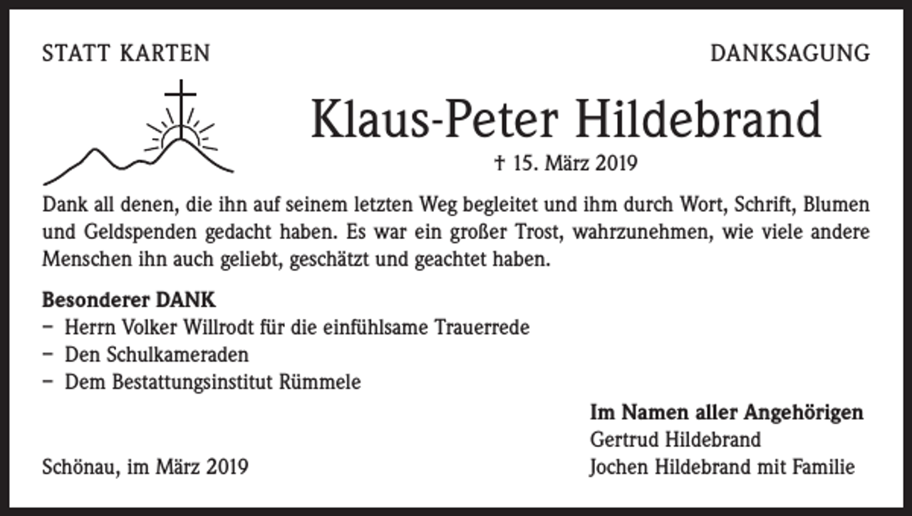 <p>STATT KARTEN</p><p>DANKSAGUNG</p><p>Klaus-Peter Hildebrand<br />† 15. März 2019</p><p>Dank all denen, die ihn auf seinem letzten Weg begleitet und ihm durch Wort, Schrift, Blumen<br />und Geldspenden gedacht haben. Es war ein großer Trost, wahrzunehmen, wie viele andere<br />Menschen ihn auch geliebt, geschätzt und geachtet haben.<br />Besonderer DANK<br />– Herrn Volker Willrodt für die einfühlsame Trauerrede<br />– Den Schulkameraden<br />– Dem Bestattungsinstitut Rümmele</p><p>Schönau, im März 2019</p><p>Im Namen aller Angehörigen<br />Gertrud Hildebrand<br />Jochen Hildebrand mit Familie</p>