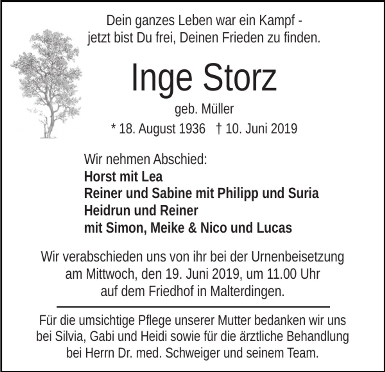 <p>Dein ganzes Leben war ein Kampf jetzt bist Du frei, Deinen Frieden zu finden.</p><p>Inge Storz<br />geb. Müller<br />* 18. August 1936 † 10. Juni 2019</p><p>Wir nehmen Abschied:<br />Horst mit Lea<br />Reiner und Sabine mit Philipp und Suria<br />Heidrun und Reiner<br />mit Simon, Meike &amp; Nico und Lucas<br />Wir verabschieden uns von ihr bei der Urnenbeisetzung<br />am Mittwoch, den 19. Juni 2019, um 11.00 Uhr<br />auf dem Friedhof in Malterdingen.<br />Für die umsichtige Pflege unserer Mutter bedanken wir uns<br />bei Silvia, Gabi und Heidi sowie für die ärztliche Behandlung<br />bei Herrn Dr. med. Schweiger und seinem Team.</p>