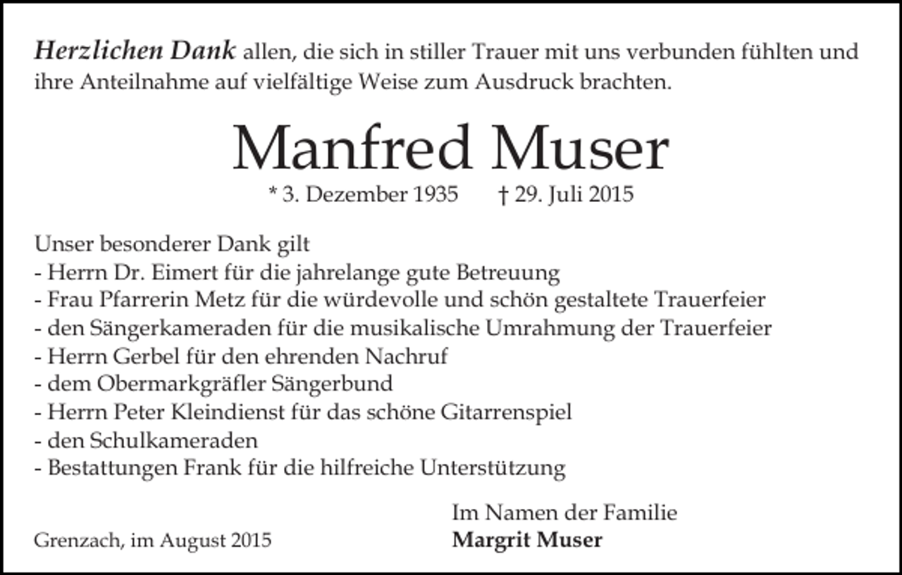 <p>Herzlichen Dank allen, die sich in stiller Trauer mit uns verbunden fühlten und<br />ihre Anteilnahme auf vielfältige Weise zum Ausdruck brachten.</p><p>Manfred Muser<br />* 3. Dezember 1935</p><p>† 29. Juli 2015</p><p>Unser besonderer Dank gilt<br />- Herrn Dr. Eimert für die jahrelange gute Betreuung<br />- Frau Pfarrerin Metz für die würdevolle und schön gestaltete Trauerfeier<br />- den Sängerkameraden für die musikalische Umrahmung der Trauerfeier<br />- Herrn Gerbel für den ehrenden Nachruf<br />- dem Obermarkgräfler Sängerbund<br />- Herrn Peter Kleindienst für das schöne Gitarrenspiel<br />- den Schulkameraden<br />- Bestattungen Frank für die hilfreiche Unterstützung<br />Grenzach, im August 2015</p><p>Im Namen der Familie<br />Margrit Muser</p>