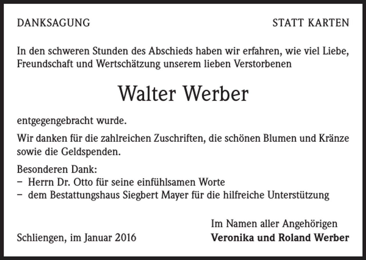 <p>DANKSAGUNG</p><p>STATT KARTEN</p><p>In den schweren Stunden des Abschieds haben wir erfahren, wie viel Liebe,<br />Freundschaft und Wertschätzung unserem lieben Verstorbenen</p><p>Walter Werber<br />entgegengebracht wurde.<br />Wir danken für die zahlreichen Zuschriften, die schönen Blumen und Kränze<br />sowie die Geldspenden.<br />Besonderen Dank:<br />– Herrn Dr. Otto für seine einfühlsamen Worte<br />– dem Bestattungshaus Siegbert Mayer für die hilfreiche Unterstützung</p><p>Schliengen, im Januar 2016</p><p>Im Namen aller Angehörigen<br />Veronika und Roland Werber</p>