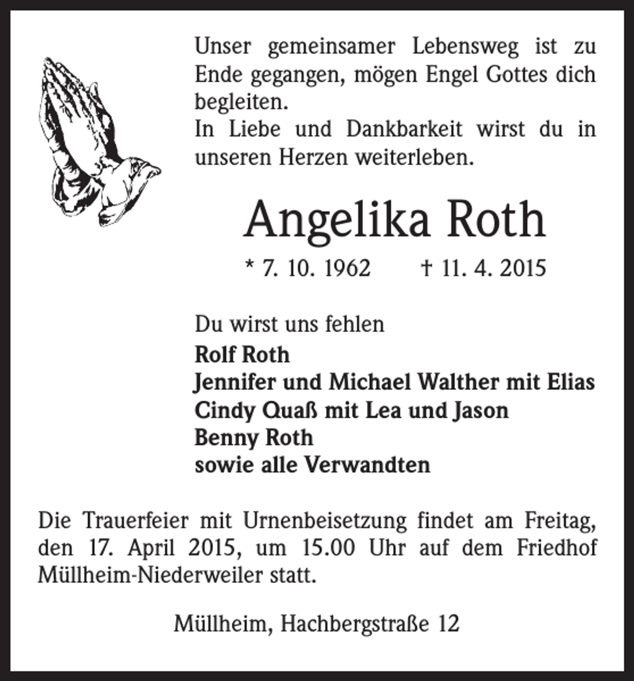 <p>Unser gemeinsamer Lebensweg ist zu<br />Ende gegangen, mögen Engel Gottes dich<br />begleiten.<br />In Liebe und Dankbarkeit wirst du in<br />unseren Herzen weiterleben.</p><p>Angelika Roth<br />* 7. 10. 1962 † 11. 4. 2015<br />Du wirst uns fehlen<br />Rolf Roth<br />Jennifer und Michael Walther mit Elias<br />Cindy Quaß mit Lea und Jason<br />Benny Roth<br />sowie alle Verwandten<br />Die Trauerfeier mit Urnenbeisetzung findet am Freitag,<br />den 17. April 2015, um 15.00 Uhr auf dem Friedhof<br />Müllheim-Niederweiler statt.<br />Müllheim, Hachbergstraße 12</p>