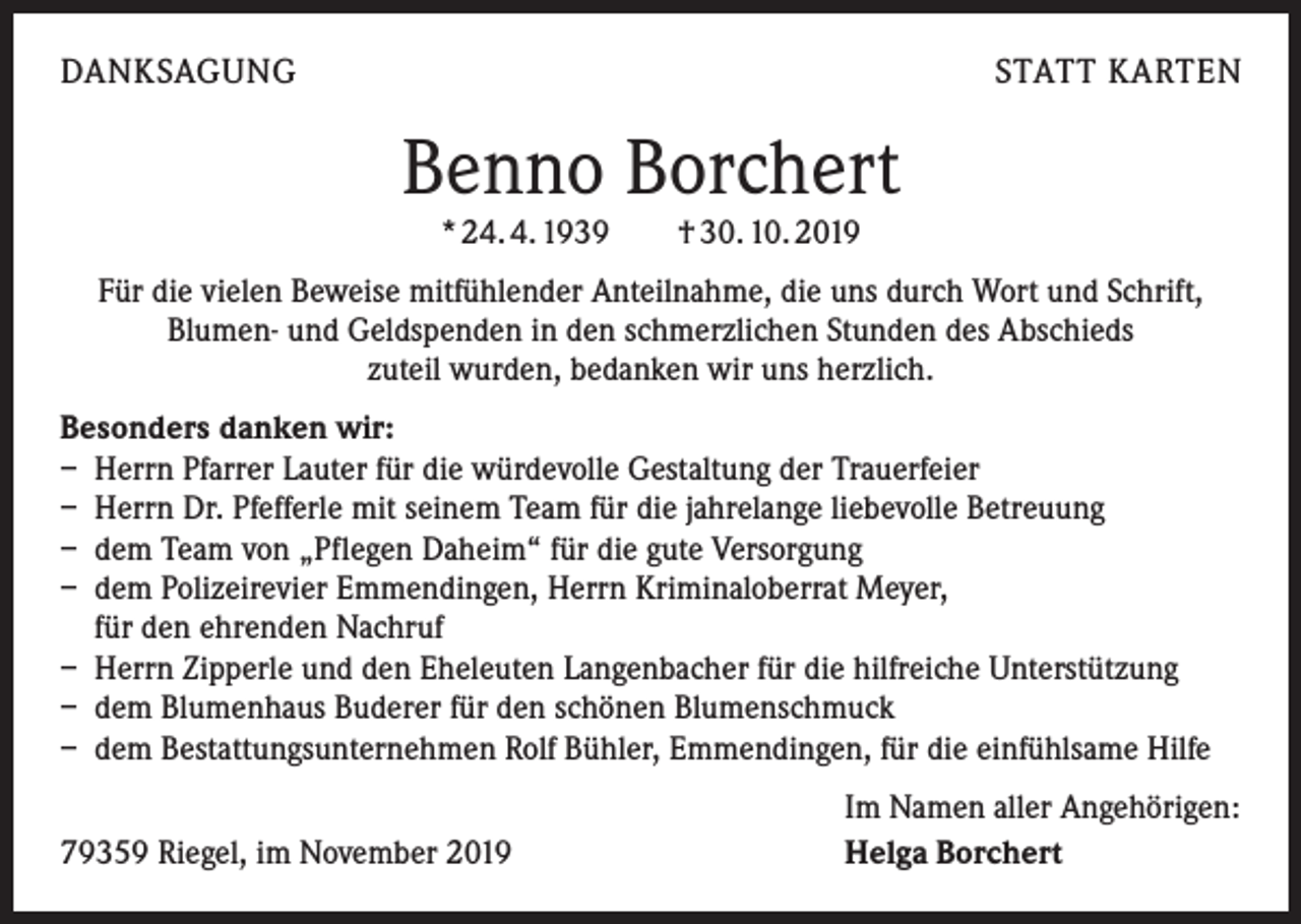 <p>DANKSAGUNG</p><p>STATT KARTEN</p><p>Benno Borchert<br />* 24. 4. 1939 † 30. 10. 2019</p><p>Für die vielen Beweise mitfühlender Anteilnahme, die uns durch Wort und Schrift,<br />Blumen- und Geldspenden in den schmerzlichen Stunden des Abschieds<br />zuteil wurden, bedanken wir uns herzlich.<br />Besonders danken wir:<br />– Herrn Pfarrer Lauter für die würdevolle Gestaltung der Trauerfeier<br />– Herrn Dr. Pfefferle mit seinem Team für die jahrelange liebevolle Betreuung<br />– dem Team von „Pflegen Daheim“ für die gute Versorgung<br />– dem Polizeirevier Emmendingen, Herrn Kriminaloberrat Meyer,<br />für den ehrenden Nachruf<br />– Herrn Zipperle und den Eheleuten Langenbacher für die hilfreiche Unterstützung<br />– dem Blumenhaus Buderer für den schönen Blumenschmuck<br />– dem Bestattungsunternehmen Rolf Bühler, Emmendingen, für die einfühlsame Hilfe</p><p>79359 Riegel, im November 2019</p><p>Im Namen aller Angehörigen:<br />Helga Borchert</p>