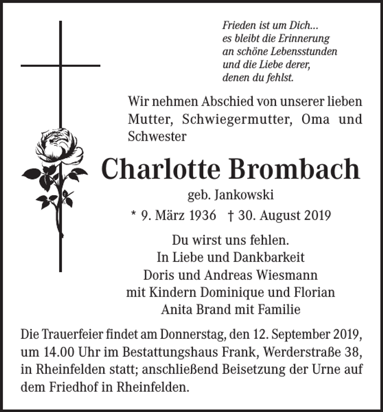 <p>Frieden ist um Dich...<br />es bleibt die Erinnerung<br />an schöne Lebensstunden<br />und die Liebe derer,<br />denen du fehlst.</p><p>Wir nehmen Abschied von unserer lieben<br />Mutter, Schwiegermutter, Oma und<br />Schwester</p><p>Charlotte Brombach<br />geb. Jankowski<br />* 9. März 1936 † 30. August 2019</p><p>Du wirst uns fehlen.<br />In Liebe und Dankbarkeit<br />Doris und Andreas Wiesmann<br />mit Kindern Dominique und Florian<br />Anita Brand mit Familie<br />Die Trauerfeier findet am Donnerstag, den 12. September 2019,<br />um 14.00 Uhr im Bestattungshaus Frank, Werderstraße 38,<br />in Rheinfelden statt; anschließend Beisetzung der Urne auf<br />dem Friedhof in Rheinfelden.</p>