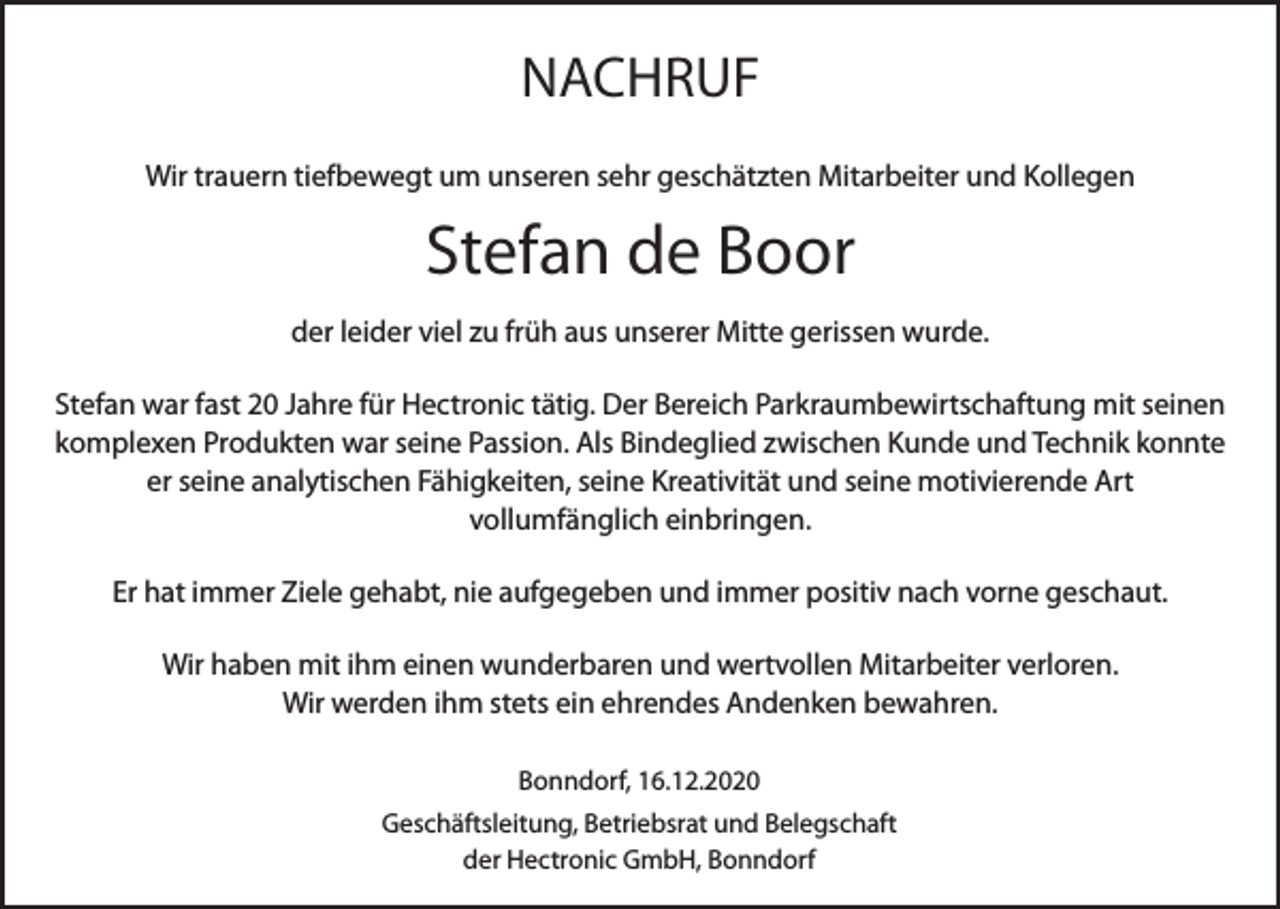 <p>NACHRUF<br />Wir trauern tiefbewegt um unseren sehr geschätzten Mitarbeiter und Kollegen</p><p>Stefan de Boor<br />der leider viel zu früh aus unserer Mitte gerissen wurde.<br />Stefan war fast 20 Jahre für Hectronic tätig. Der Bereich Parkraumbewirtschaftung mit seinen<br />komplexen Produkten war seine Passion. Als Bindeglied zwischen Kunde und Technik konnte<br />er seine analytischen Fähigkeiten, seine Kreativität und seine motivierende Art<br />vollumfänglich einbringen.<br />Er hat immer Ziele gehabt, nie aufgegeben und immer positiv nach vorne geschaut.<br />Wir haben mit ihm einen wunderbaren und wertvollen Mitarbeiter verloren.<br />Wir werden ihm stets ein ehrendes Andenken bewahren.<br />Bonndorf, 16.12.2020<br />Geschäftsleitung, Betriebsrat und Belegschaft<br />der Hectronic GmbH, Bonndorf</p>