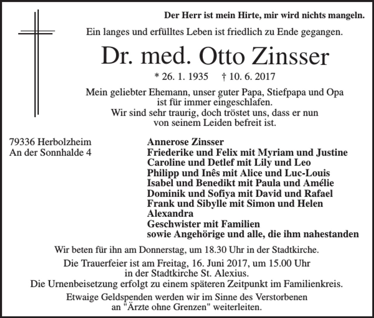 <p>Der Herr ist mein Hirte, mir wird nichts mangeln.</p><p>Ein langes und erfülltes Leben ist friedlich zu Ende gegangen.</p><p>Dr. med. Otto Zinsser<br />* 26. 1. 1935</p><p>† 10. 6. 2017</p><p>Mein geliebter Ehemann, unser guter Papa, Stiefpapa und Opa<br />ist für immer eingeschlafen.<br />Wir sind sehr traurig, doch tröstet uns, dass er nun<br />von seinem Leiden befreit ist.<br />79336 Herbolzheim<br />An der Sonnhalde 4</p><p>Annerose Zinsser<br />Friederike und Felix mit Myriam und Justine<br />Caroline und Detlef mit Lily und Leo<br />Philipp und Inês mit Alice und Luc-Louis<br />Isabel und Benedikt mit Paula und Amélie<br />Dominik und Sofiya mit David und Rafael<br />Frank und Sibylle mit Simon und Helen<br />Alexandra<br />Geschwister mit Familien<br />sowie Angehörige und alle, die ihm nahestanden</p><p>Wir beten für ihn am Donnerstag, um 18.30 Uhr in der Stadtkirche.<br />Die Trauerfeier ist am Freitag, 16. Juni 2017, um 15.00 Uhr<br />in der Stadtkirche St. Alexius.<br />Die Urnenbeisetzung erfolgt zu einem späteren Zeitpunkt im Familienkreis.<br />Etwaige Geldspenden werden wir im Sinne des Verstorbenen<br />an "Ärzte ohne Grenzen" weiterleiten.</p>