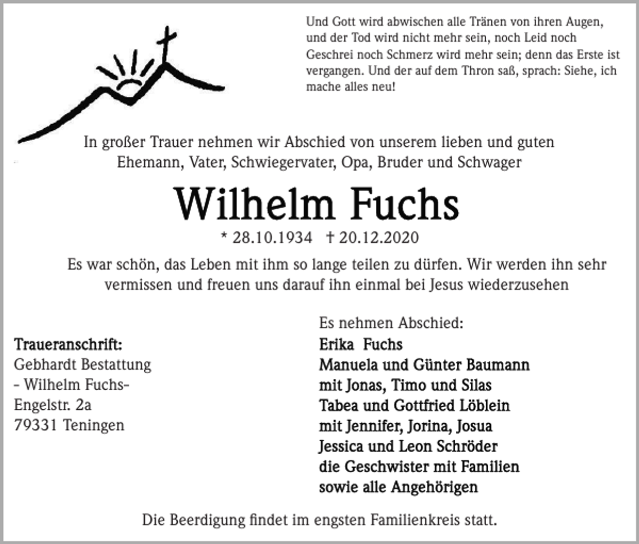 <p>Und Gott wird abwischen alle Tränen von ihren Augen,<br />und der Tod wird nicht mehr sein, noch Leid noch<br />Geschrei noch Schmerz wird mehr sein; denn das Erste ist<br />vergangen. Und der auf dem Thron saß, sprach: Siehe, ich<br />mache alles neu!</p><p>In großer Trauer nehmen wir Abschied von unserem lieben und guten<br />Ehemann, Vater, Schwiegervater, Opa, Bruder und Schwager</p><p>* 28.10.1934 † 20.12.2020<br />Es war schön, das Leben mit ihm so lange teilen zu dürfen. Wir werden ihn sehr<br />vermissen und freuen uns darauf ihn einmal bei Jesus wiederzusehen<br />Es nehmen Abschied:<br />Gebhardt Bestattung<br />- Wilhelm FuchsEngelstr. 2a<br />79331 Teningen</p><p>Die Beerdigung ﬁndet im engsten Familienkreis statt.</p>