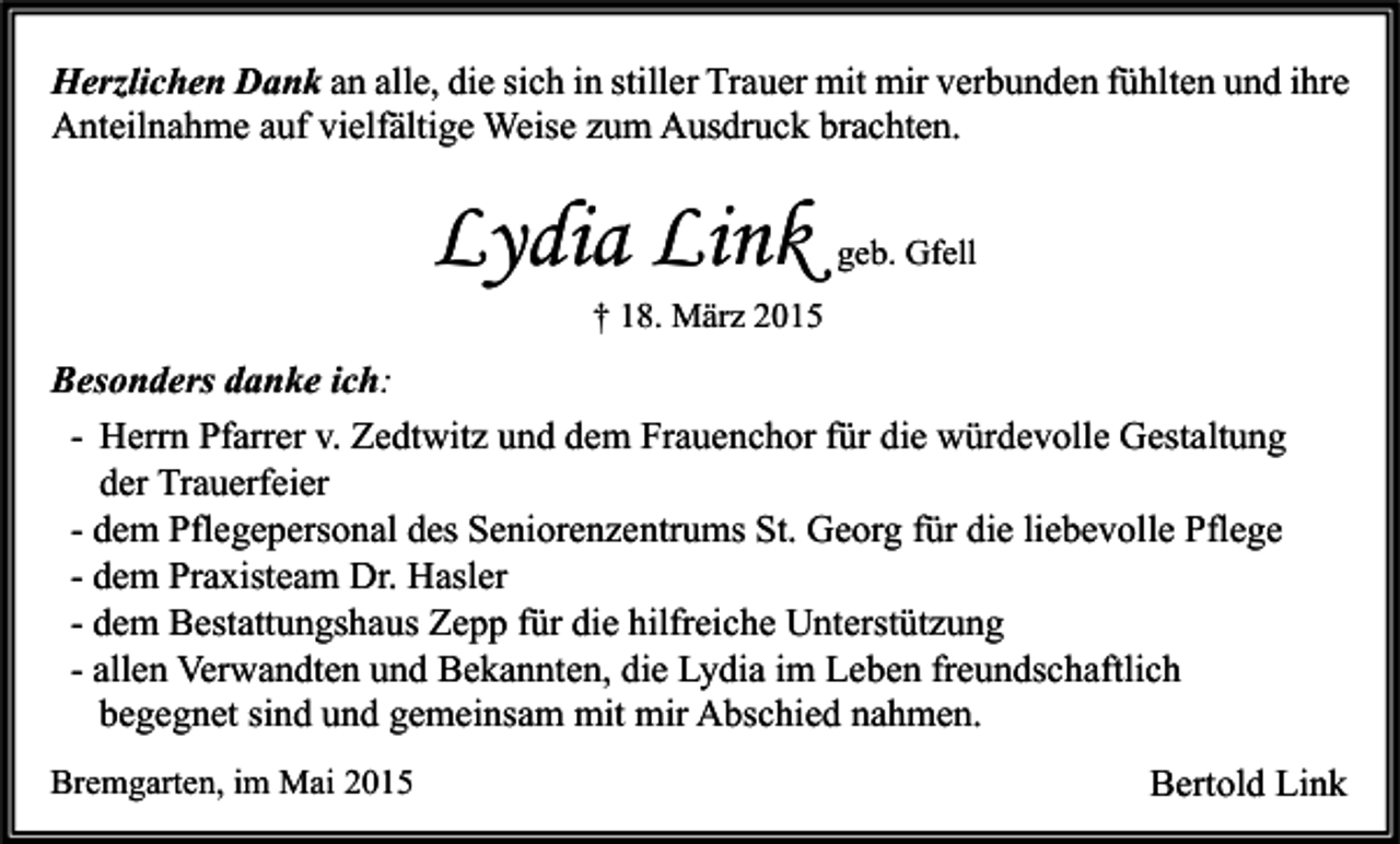 <p>Herzlichen Dank an alle, die sich in stiller Trauer mit mir verbunden fühlten und ihre<br />Anteilnahme auf vielfältige Weise zum Ausdruck brachten.</p><p>Lydia Link</p><p>geb. Gfell</p><p>† 18. März 2015</p><p>Besonders danke ich:<br />- Herrn Pfarrer v. Zedtwitz und dem Frauenchor für die würdevolle Gestaltung<br />der Trauerfeier<br />- dem Pflegepersonal des Seniorenzentrums St. Georg für die liebevolle Pflege<br />- dem Praxisteam Dr. Hasler<br />- dem Bestattungshaus Zepp für die hilfreiche Unterstützung<br />- allen Verwandten und Bekannten, die Lydia im Leben freundschaftlich<br />begegnet sind und gemeinsam mit mir Abschied nahmen.<br />Bremgarten, im Mai 2015</p><p>Bertold Link</p>