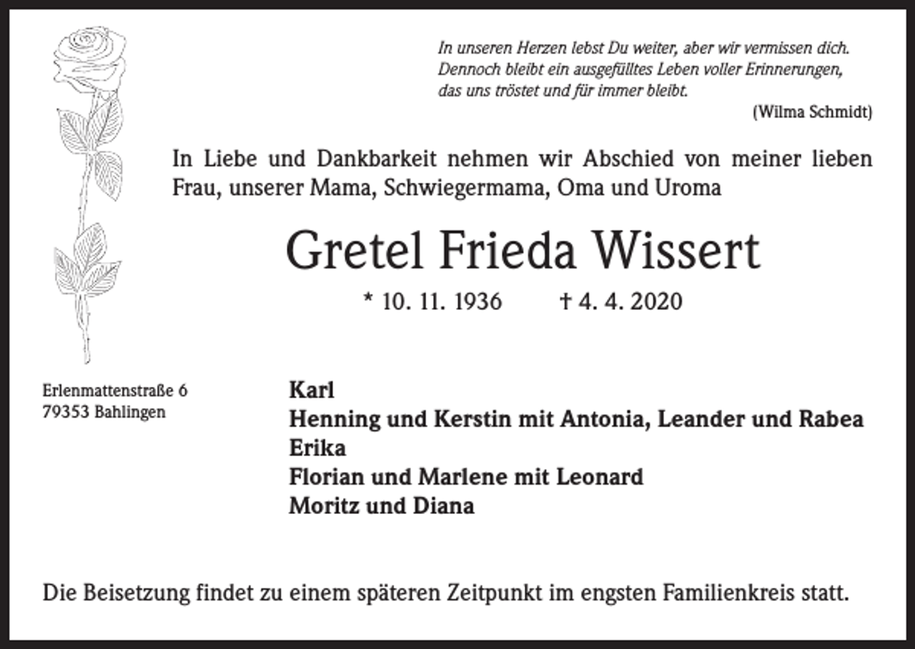 <p>In unseren Herzen lebst Du weiter, aber wir vermissen dich.<br />Dennoch bleibt ein ausgefülltes Leben voller Erinnerungen,<br />das uns tröstet und für immer bleibt.<br />(Wilma Schmidt)</p><p>In Liebe und Dankbarkeit nehmen wir Abschied von meiner lieben<br />Frau, unserer Mama, Schwiegermama, Oma und Uroma</p><p>Gretel Frieda Wissert<br />* 10. 11. 1936</p><p>Erlenmattenstraße 6<br />79353 Bahlingen</p><p>† 4. 4. 2020</p><p>Karl<br />Henning und Kerstin mit Antonia, Leander und Rabea<br />Erika<br />Florian und Marlene mit Leonard<br />Moritz und Diana</p><p>Die Beisetzung findet zu einem späteren Zeitpunkt im engsten Familienkreis statt.</p>