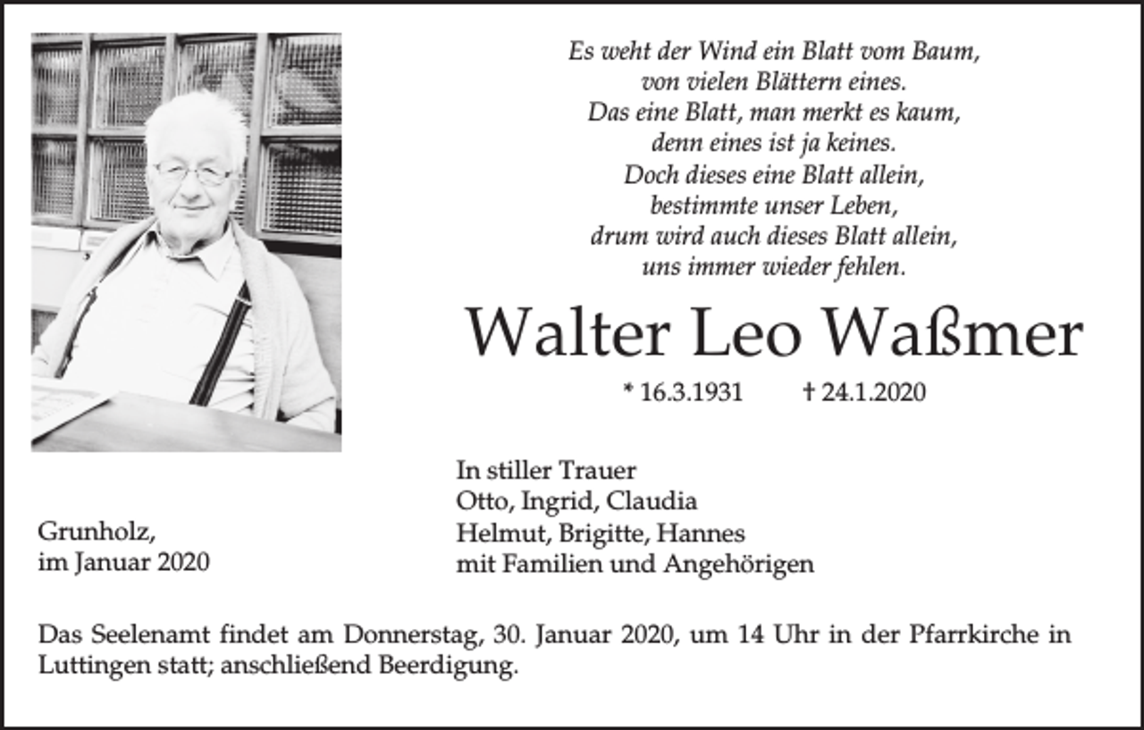 <p>Es weht der Wind ein Blatt vom Baum,<br />von vielen Blättern eines.<br />Das eine Blatt, man merkt es kaum,<br />denn eines ist ja keines.<br />Doch dieses eine Blatt allein,<br />bestimmte unser Leben,<br />drum wird auch dieses Blatt allein,<br />uns immer wieder fehlen.</p><p>Walter Leo Waßmer<br />* 16.3.1931</p><p>Grunholz,<br />im Januar 2020</p><p>† 24.1.2020</p><p>In stiller Trauer<br />Otto, Ingrid, Claudia<br />Helmut, Brigitte, Hannes<br />mit Familien und Angehörigen</p><p>Das Seelenamt findet am Donnerstag, 30. Januar 2020, um 14 Uhr in der Pfarrkirche in<br />Luttingen statt; anschließend Beerdigung.</p>