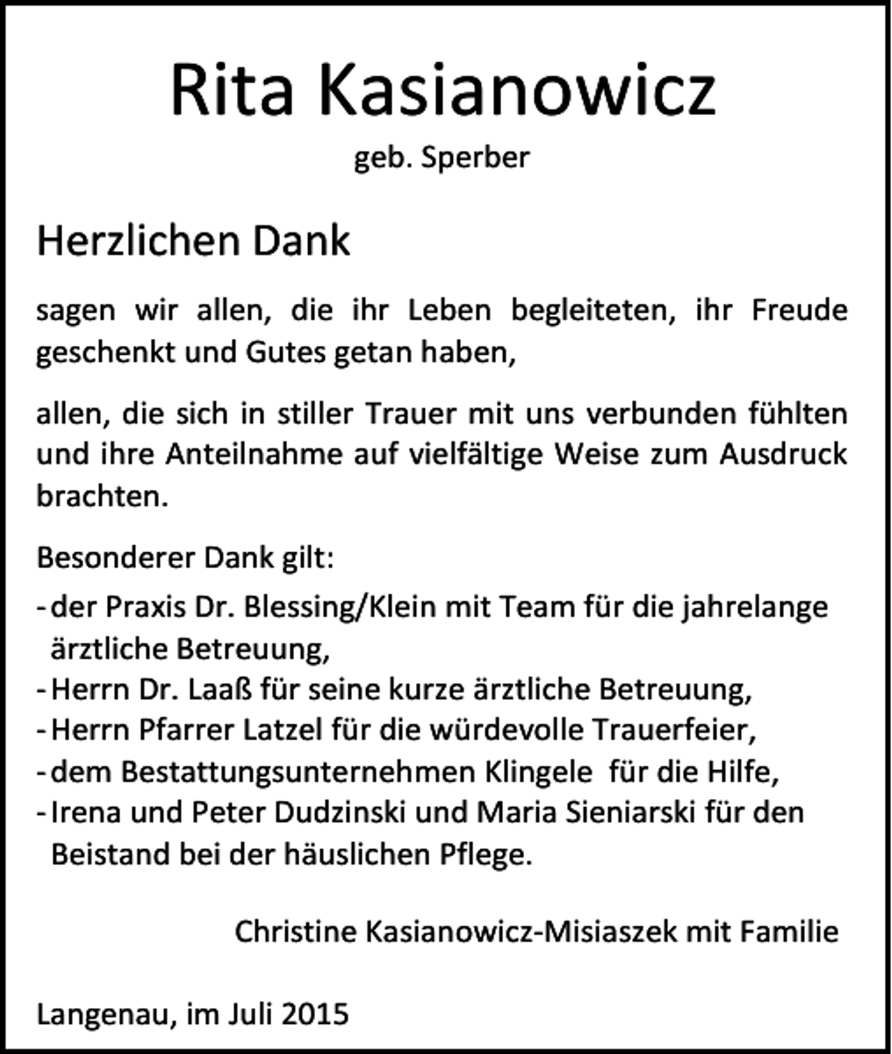 <p>Rita Kasianowicz<br />geb. Sperber</p><p>Herzlichen Dank<br />sagen wir allen, die ihr Leben begleiteten, ihr Freude<br />geschenkt und Gutes getan haben,<br />allen, die sich in stiller Trauer mit uns verbunden fühlten<br />und ihre Anteilnahme auf vielfältige Weise zum Ausdruck<br />brachten.<br />Besonderer Dank gilt:<br />- der Praxis Dr. Blessing/Klein mit Team für die jahrelange<br />ärztliche Betreuung,<br />- Herrn Dr. Laaß für seine kurze ärztliche Betreuung,<br />- Herrn Pfarrer Latzel für die würdevolle Trauerfeier,<br />- dem Bestattungsunternehmen Klingele für die Hilfe,<br />- Irena und Peter Dudzinski und Maria Sieniarski für den<br />Beistand bei der häuslichen Pflege.<br />Christine Kasianowicz-Misiaszek mit Familie<br />Langenau, im Juli 2015</p>