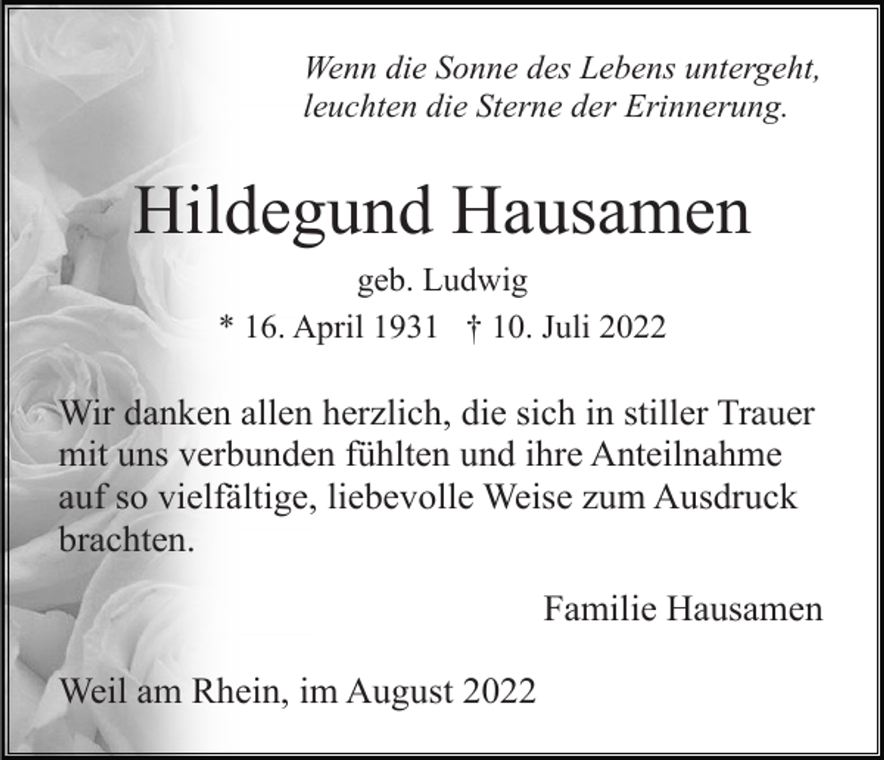 <p>Wenn die Sonne des Lebens untergeht,<br />leuchten die Sterne der Erinnerung.</p><p>Hildegund Hausamen<br />geb. Ludwig<br />* 16. April 1931 † 10. Juli 2022</p><p>Wir danken allen herzlich, die sich in stiller Trauer<br />mit uns verbunden fühlten und ihre Anteilnahme<br />auf so vielfältige, liebevolle Weise zum Ausdruck<br />brachten.<br />Familie Hausamen<br />Weil am Rhein, im August 2022</p>