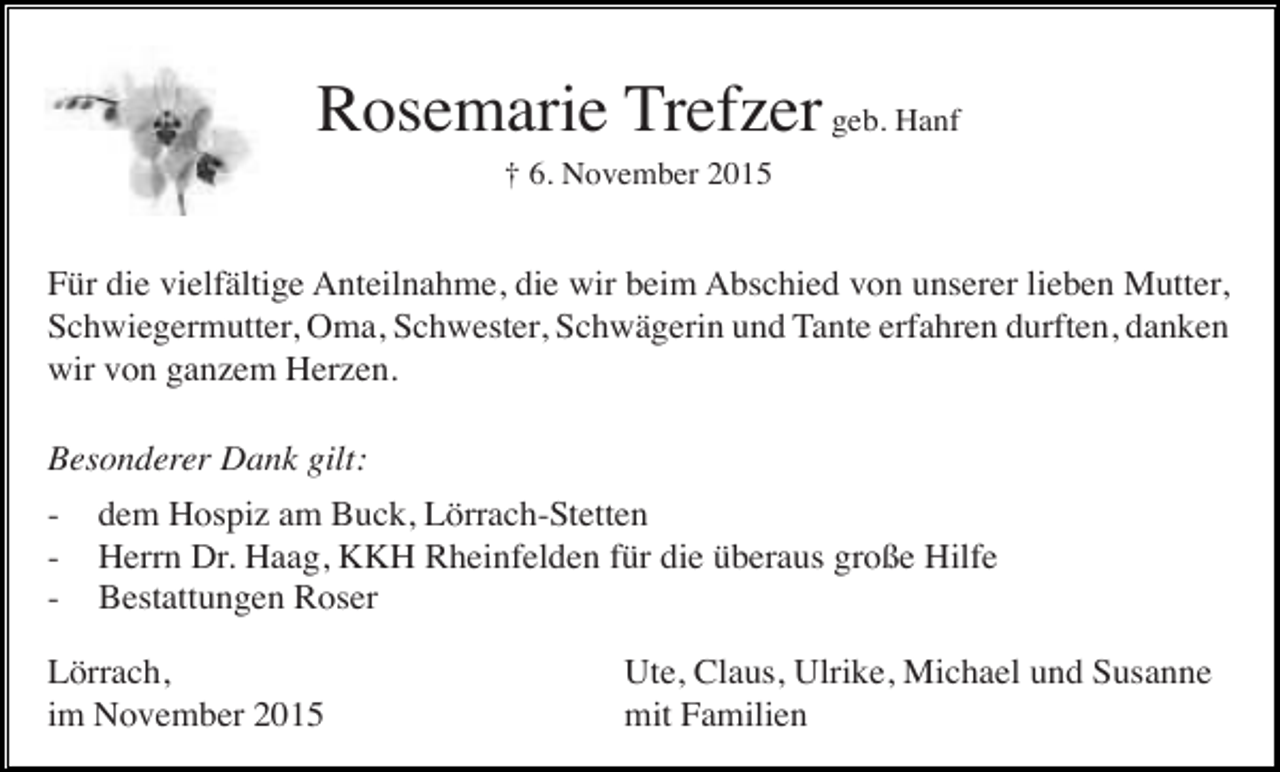 <p>Rosemarie Trefzer geb. Hanf<br />† 6. November 2015</p><p>Für die vielfältige Anteilnahme, die wir beim Abschied von unserer lieben Mutter,<br />Schwiegermutter, Oma, Schwester, Schwägerin und Tante erfahren durften, danken<br />wir von ganzem Herzen.<br />Besonderer Dank gilt:<br />-</p><p>dem Hospiz am Buck, Lörrach-Stetten<br />Herrn Dr. Haag, KKH Rheinfelden für die überaus große Hilfe<br />Bestattungen Roser</p><p>Lörrach,<br />im November 2015</p><p>Ute, Claus, Ulrike, Michael und Susanne<br />mit Familien</p>