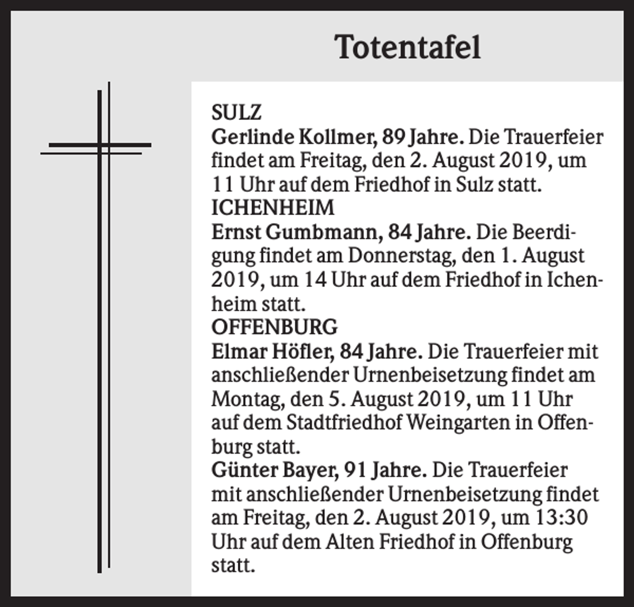 <p>Totentafel<br />SULZ<br />Gerlinde Kollmer, 89 Jahre. Die Trauerfeier<br />findet am Freitag, den 2. August 2019, um<br />11 Uhr auf dem Friedhof in Sulz statt.<br />ICHENHEIM<br />Ernst Gumbmann, 84 Jahre. Die Beerdigung findet am Donnerstag, den 1. August<br />2019, um 14 Uhr auf dem Friedhof in Ichenheim statt.<br />OFFENBURG<br />Elmar Höfler, 84 Jahre. Die Trauerfeier mit<br />anschließender Urnenbeisetzung findet am<br />Montag, den 5. August 2019, um 11 Uhr<br />auf dem Stadtfriedhof Weingarten in Offenburg statt.<br />Günter Bayer, 91 Jahre. Die Trauerfeier<br />mit anschließender Urnenbeisetzung findet<br />am Freitag, den 2. August 2019, um 13:30<br />Uhr auf dem Alten Friedhof in Offenburg<br />statt.</p>