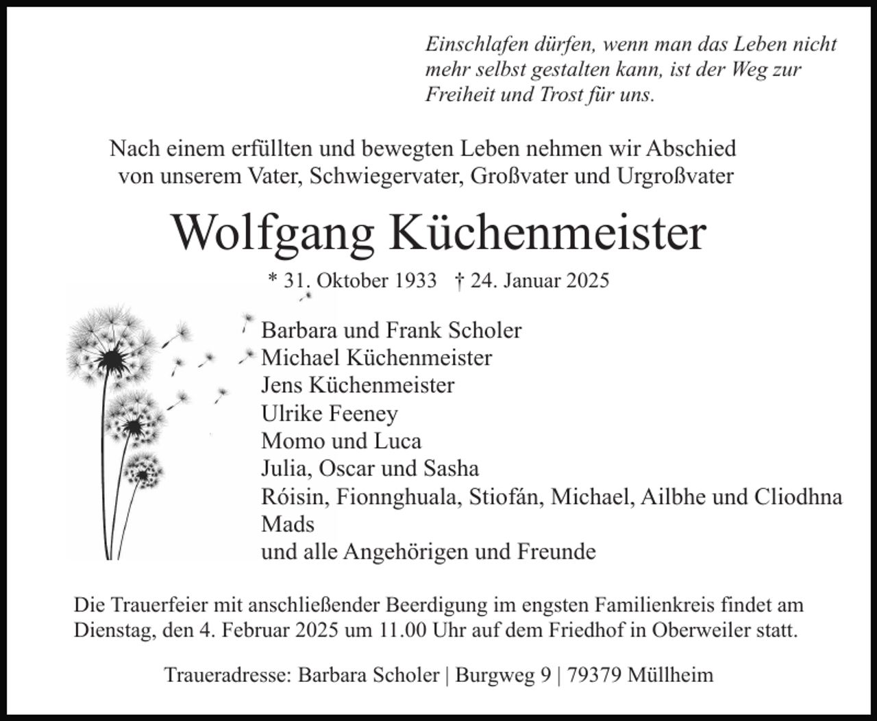 <p>Einschlafen dürfen, wenn man das Leben nicht<br />mehr selbst gestalten kann, ist der Weg zur<br />Freiheit und Trost für uns.</p><p>Nach einem erfüllten und bewegten Leben nehmen wir Abschied<br />von unserem Vater, Schwiegervater, Großvater und Urgroßvater</p><p>Wolfgang Küchenmeister<br />* 31. Oktober 1933 † 24. Januar 2025</p><p>Barbara und Frank Scholer<br />Michael Küchenmeister<br />Jens Küchenmeister<br />Ulrike Feeney<br />Momo und Luca<br />Julia, Oscar und Sasha<br />Róisin, Fionnghuala, Stiofán, Michael, Ailbhe und Cliodhna<br />Mads<br />und alle Angehörigen und Freunde<br />Die Trauerfeier mit anschließender Beerdigung im engsten Familienkreis findet am<br />Dienstag, den 4. Februar 2025 um 11.00 Uhr auf dem Friedhof in Oberweiler statt.<br />Traueradresse: Barbara Scholer | Burgweg 9 | 79379 Müllheim</p>