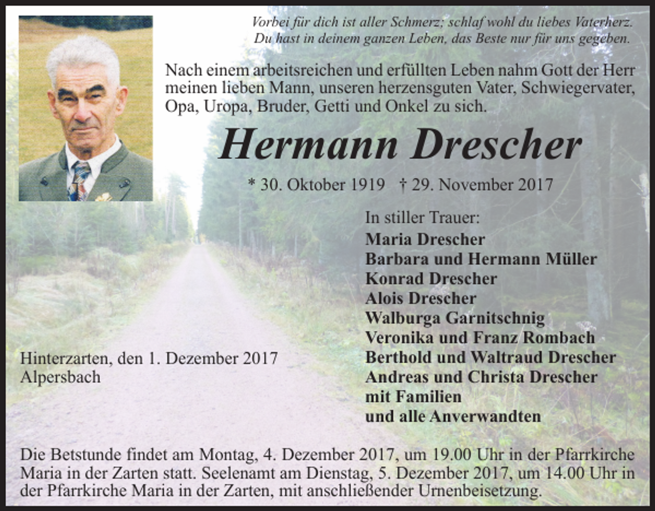 <p>Vorbei für dich ist aller Schmerz; schlaf wohl du liebes Vaterherz.<br />Du hast in deinem ganzen Leben, das Beste nur für uns gegeben.</p><p>Nach einem arbeitsreichen und erfüllten Leben nahm Gott der Herr<br />meinen lieben Mann, unseren herzensguten Vater, Schwiegervater,<br />Opa, Uropa, Bruder, Getti und Onkel zu sich.</p><p>Hermann Drescher<br />* 30. Oktober 1919 † 29. November 2017</p><p>Hinterzarten, den 1. Dezember 2017<br />Alpersbach</p><p>In stiller Trauer:<br />Maria Drescher<br />Barbara und Hermann Müller<br />Konrad Drescher<br />Alois Drescher<br />Walburga Garnitschnig<br />Veronika und Franz Rombach<br />Berthold und Waltraud Drescher<br />Andreas und Christa Drescher<br />mit Familien<br />und alle Anverwandten</p><p>Die Betstunde findet am Montag, 4. Dezember 2017, um 19.00 Uhr in der Pfarrkirche<br />Maria in der Zarten statt. Seelenamt am Dienstag, 5. Dezember 2017, um 14.00 Uhr in<br />der Pfarrkirche Maria in der Zarten, mit anschließender Urnenbeisetzung.</p>
