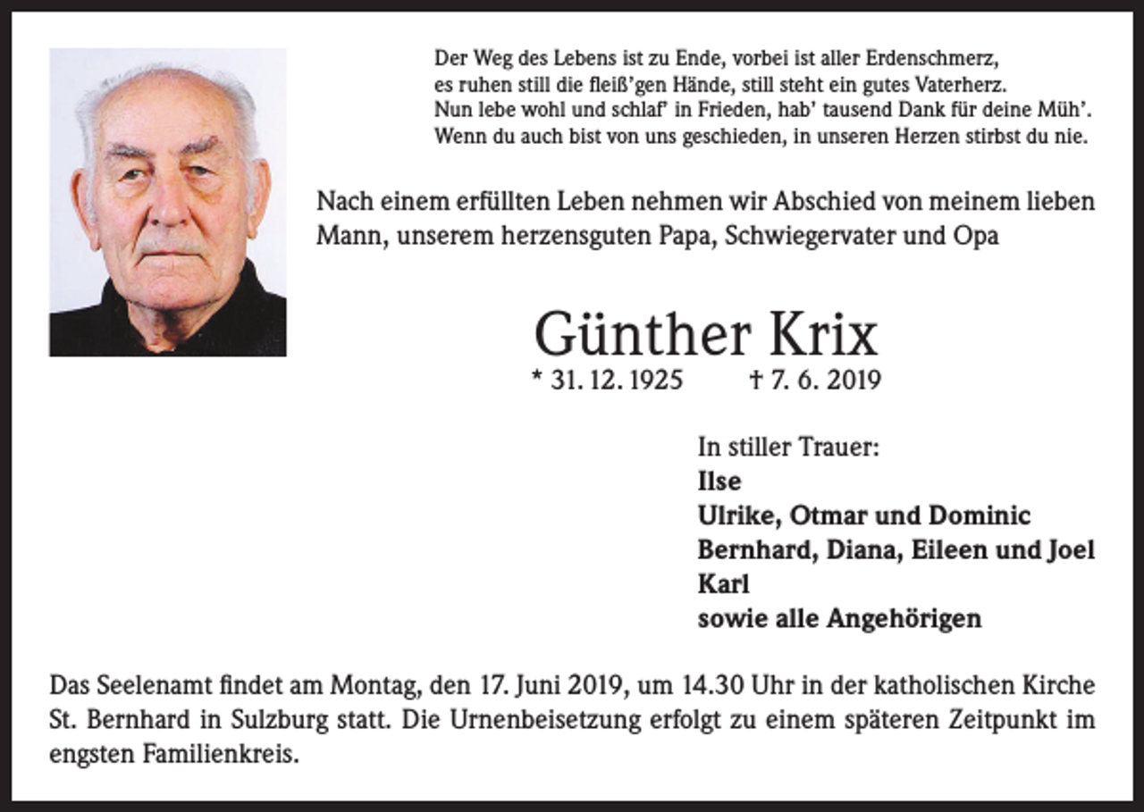 <p>Der Weg des Lebens ist zu Ende, vorbei ist aller Erdenschmerz,<br />es ruhen still die fleiß’gen Hände, still steht ein gutes Vaterherz.<br />Nun lebe wohl und schlaf’ in Frieden, hab’ tausend Dank für deine Müh’.<br />Wenn du auch bist von uns geschieden, in unseren Herzen stirbst du nie.</p><p>Nach einem erfüllten Leben nehmen wir Abschied von meinem lieben<br />Mann, unserem herzensguten Papa, Schwiegervater und Opa</p><p>Günther Krix</p><p>* 31. 12. 1925</p><p>† 7. 6. 2019</p><p>In stiller Trauer:<br />Ilse<br />Ulrike, Otmar und Dominic<br />Bernhard, Diana, Eileen und Joel<br />Karl<br />sowie alle Angehörigen<br />Das Seelenamt findet am Montag, den 17. Juni 2019, um 14.30 Uhr in der katholischen Kirche<br />St. Bernhard in Sulzburg statt. Die Urnenbeisetzung erfolgt zu einem späteren Zeitpunkt im<br />engsten Familienkreis.</p>