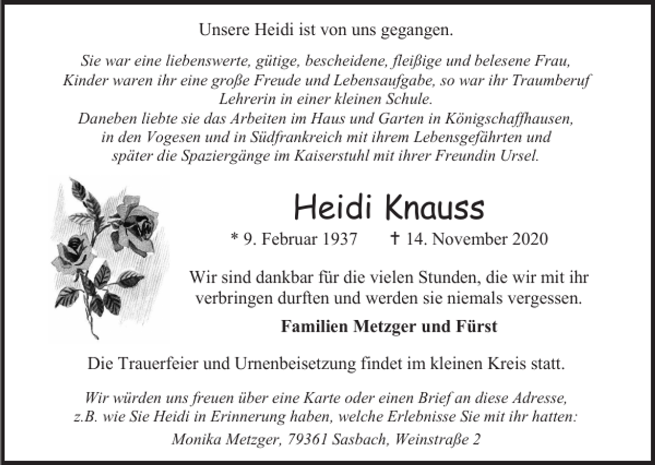 <p>Unsere Heidi ist von uns gegangen.<br />Sie war eine liebenswerte, gütige, bescheidene, fleißige und belesene Frau,<br />Kinder waren ihr eine große Freude und Lebensaufgabe, so war ihr Traumberuf<br />Lehrerin in einer kleinen Schule.<br />Daneben liebte sie das Arbeiten im Haus und Garten in Königschaffhausen,<br />in den Vogesen und in Südfrankreich mit ihrem Lebensgefährten und<br />später die Spaziergänge im Kaiserstuhl mit ihrer Freundin Ursel.</p><p>Heidi Knauss<br />* 9. Februar 1937</p><p> 14. November 2020</p><p>Wir sind dankbar für die vielen Stunden, die wir mit ihr<br />verbringen durften und werden sie niemals vergessen.<br />Familien Metzger und Fürst<br />Die Trauerfeier und Urnenbeisetzung findet im kleinen Kreis statt.<br />Wir würden uns freuen über eine Karte oder einen Brief an diese Adresse,<br />z.B. wie Sie Heidi in Erinnerung haben, welche Erlebnisse Sie mit ihr hatten:<br />Monika Metzger, 79361 Sasbach, Weinstraße 2</p>