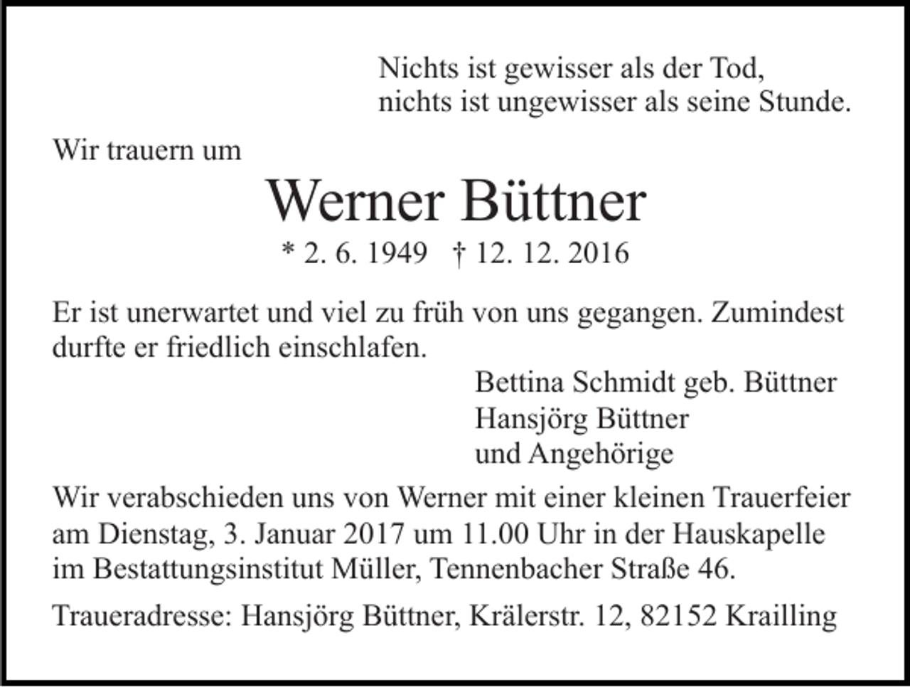 <p>Nichts ist gewisser als der Tod,<br />nichts ist ungewisser als seine Stunde.<br />Wir trauern um</p><p>Werner Büttner<br />* 2. 6. 1949 † 12. 12. 2016</p><p>Er ist unerwartet und viel zu früh von uns gegangen. Zumindest<br />durfte er friedlich einschlafen.<br />Bettina Schmidt geb. Büttner<br />Hansjörg Büttner<br />und Angehörige<br />Wir verabschieden uns von Werner mit einer kleinen Trauerfeier<br />am Dienstag, 3. Januar 2017 um 11.00 Uhr in der Hauskapelle<br />im Bestattungsinstitut Müller, Tennenbacher Straße 46.<br />Traueradresse: Hansjörg Büttner, Krälerstr. 12, 82152 Krailling</p>