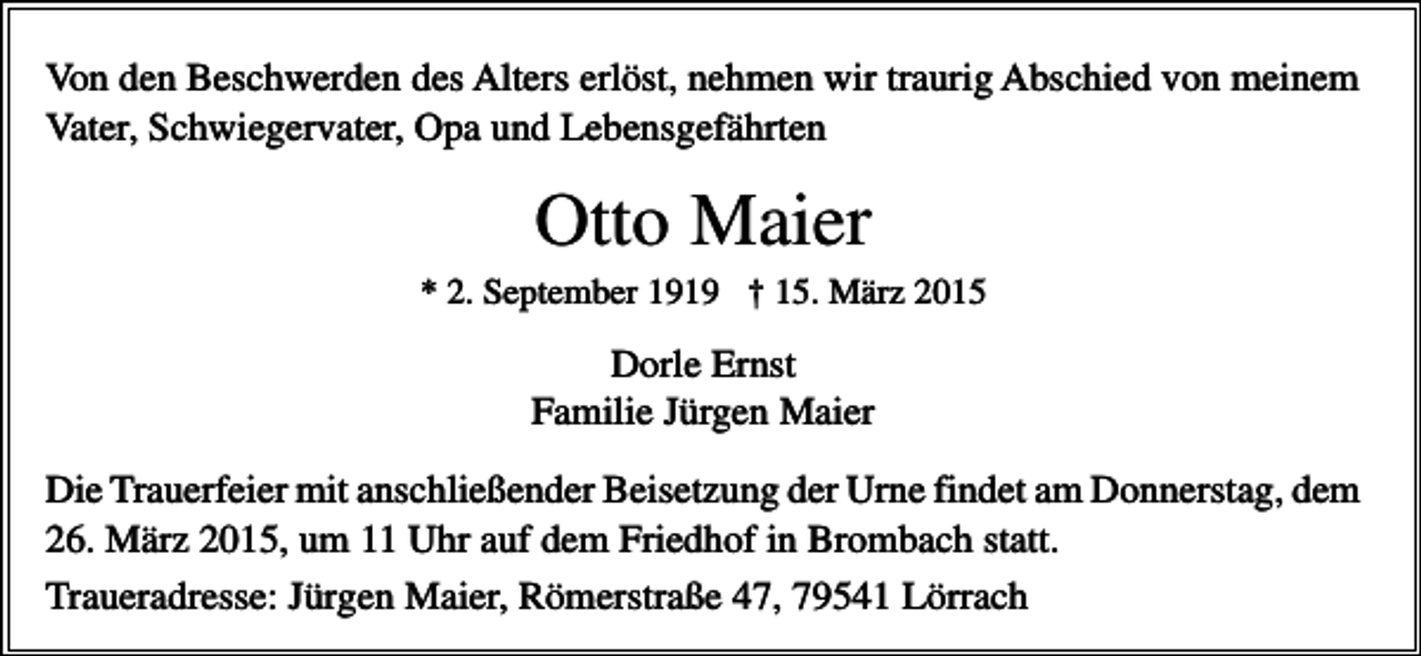 <p>Von den Beschwerden des Alters erlöst, nehmen wir traurig Abschied von meinem<br />Vater, Schwiegervater, Opa und Lebensgefährten</p><p>Otto Maier<br />* 2. September 1919 † 15. März 2015</p><p>Dorle Ernst<br />Familie Jürgen Maier<br />Die Trauerfeier mit anschließender Beisetzung der Urne findet am Donnerstag, dem<br />26. März 2015, um 11 Uhr auf dem Friedhof in Brombach statt.<br />Traueradresse: Jürgen Maier, Römerstraße 47, 79541 Lörrach</p>