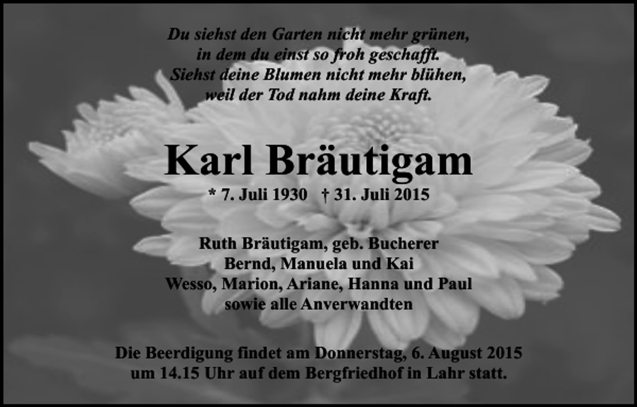 <p>Du siehst den Garten nicht mehr grünen,<br />in dem du einst so froh geschafft.<br />Siehst deine Blumen nicht mehr blühen,<br />weil der Tod nahm deine Kraft.</p><p>Karl Bräutigam<br />* 7. Juli 1930 † 31. Juli 2015</p><p>Ruth Bräutigam, geb. Bucherer<br />Bernd, Manuela und Kai<br />Wesso, Marion, Ariane, Hanna und Paul<br />sowie alle Anverwandten<br />Die Beerdigung findet am Donnerstag, 6. August 2015<br />um 14.15 Uhr auf dem Bergfriedhof in Lahr statt.</p>