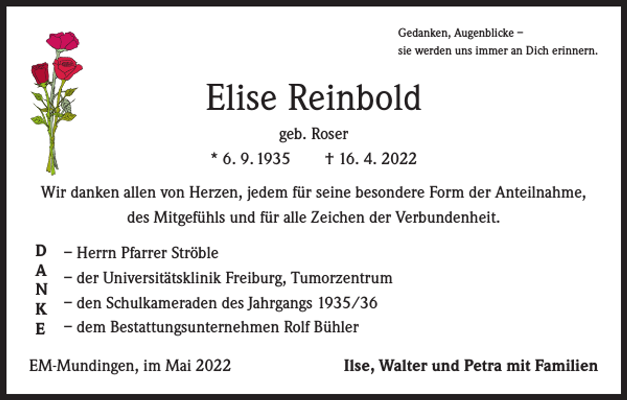 <p>Gedanken, Augenblicke –<br />sie werden uns immer an Dich erinnern.</p><p>Elise Reinbold<br />geb. Roser<br />* 6. 9. 1935 † 16. 4. 2022<br />Wir danken allen von Herzen, jedem für seine besondere Form der Anteilnahme,<br />des Mitgefühls und für alle Zeichen der Verbundenheit.<br />D</p><p>A</p><p>N</p><p>K</p><p>E</p><p>– Herrn Pfarrer Ströble<br />– der Universitätsklinik Freiburg, Tumorzentrum<br />– den Schulkameraden des Jahrgangs 1935/36<br />– dem Bestattungsunternehmen Rolf Bühler</p><p>EM-Mundingen, im Mai 2022</p><p>Ilse, Walter und Petra mit Familien</p>