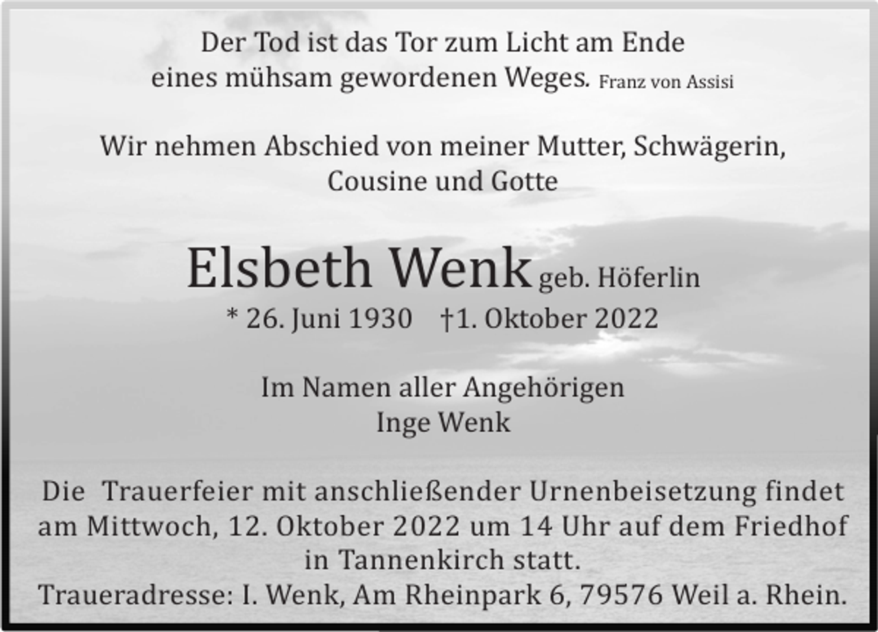 <p>Der Tod ist das Tor zum Licht am Ende<br />eines mü hsam gewordenen Weges. Franz von Assisi</p><p>Wir nehmen Abschied von meiner Mutter, Schwä gerin,<br />Cousine und Gotte</p><p>Elsbeth Wenk geb. Hö ferlin<br />* 26. Juni 1930 †1. Oktober 2022<br />Im Namen aller Angehö rigen<br />Inge Wenk<br />Die Trauerfeier mit anschließender Urnenbeisetzung findet<br />am Mittwoch, 12. Oktober 2022 um 14 Uhr auf dem Friedhof<br />in Tannenkirch statt.<br />Traueradresse: I. Wenk, Am Rheinpark 6, 79576 Weil a. Rhein.</p>