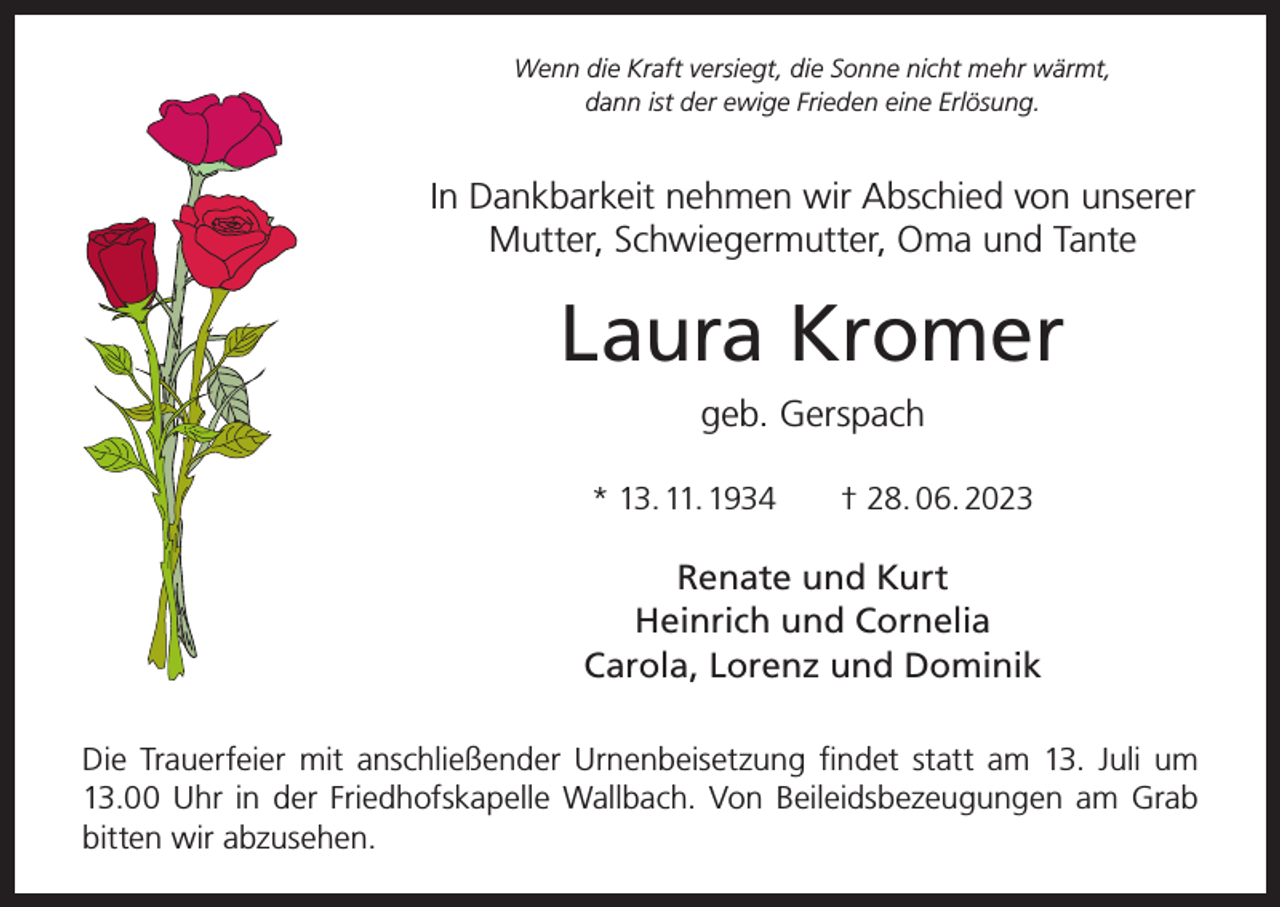 <p>Wenn die Kraft versiegt, die Sonne nicht mehr wärmt,<br />dann ist der ewige Frieden eine Erlösung.</p><p>In Dankbarkeit nehmen wir Abschied von unserer<br />Mutter, Schwiegermutter, Oma und Tante</p><p>Laura Kromer<br />geb. Gerspach<br />* 13. 11. 1934 † 28. 06. 2023</p><p>Renate und Kurt<br />Heinrich und Cornelia<br />Carola, Lorenz und Dominik<br />Die Trauerfeier mit anschließender Urnenbeisetzung findet statt am 13. Juli um<br />13.00 Uhr in der Friedhofskapelle Wallbach. Von Beileidsbezeugungen am Grab<br />bitten wir abzusehen.</p>