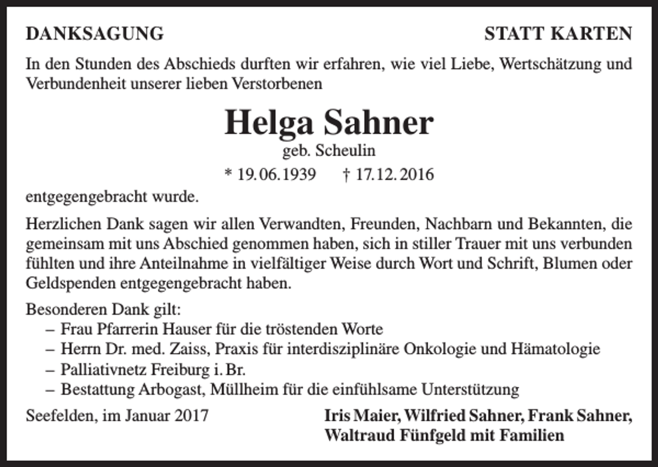 <p>DANKSAGUNG</p><p>STATT KARTEN</p><p>In den Stunden des Abschieds durften wir erfahren, wie viel Liebe, Wertschätzung und<br />Verbundenheit unserer lieben Verstorbenen</p><p>Helga Sahner</p><p>geb. Scheulin<br />* 19. 06.1939 † 17.12. 2016<br />entgegengebracht wurde.</p><p>Herzlichen Dank sagen wir allen Verwandten, Freunden, Nachbarn und Bekannten, die<br />gemeinsam mit uns Abschied genommen haben, sich in stiller Trauer mit uns verbunden<br />fühlten und ihre Anteilnahme in vielfältiger Weise durch Wort und Schrift, Blumen oder<br />Geldspenden entgegengebracht haben.<br />Besonderen Dank gilt:<br />– Frau Pfarrerin Hauser für die tröstenden Worte<br />– Herrn Dr. med. Zaiss, Praxis für interdisziplinäre Onkologie und Hämatologie<br />– Palliativnetz Freiburg i. Br.<br />– Bestattung Arbogast, Müllheim für die einfühlsame Unterstützung<br />Seefelden, im Januar 2017 Iris Maier, Wilfried Sahner, Frank Sahner,<br />Waltraud Fünfgeld mit Familien</p>