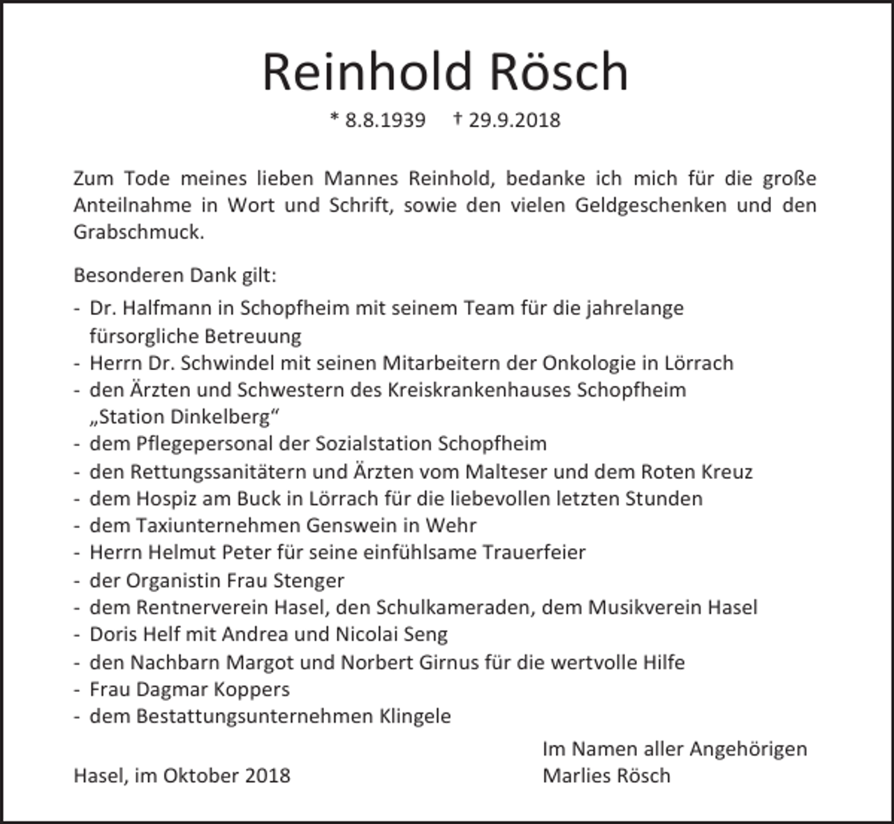 <p>Reinhold Rösch<br />* 8.8.1939</p><p>† 29.9.2018</p><p>Zum Tode meines lieben Mannes Reinhold, bedanke ich mich für die große<br />Anteilnahme in Wort und Schrift, sowie den vielen Geldgeschenken und den<br />Grabschmuck.<br />Besonderen Dank gilt:<br />- Dr. Halfmann in Schopfheim mit seinem Team für die jahrelange<br />fürsorgliche Betreuung<br />- Herrn Dr. Schwindel mit seinen Mitarbeitern der Onkologie in Lörrach<br />- den Ärzten und Schwestern des Kreiskrankenhauses Schopfheim<br />„Station Dinkelberg“<br />- dem Pflegepersonal der Sozialstation Schopfheim<br />- den Rettungssanitätern und Ärzten vom Malteser und dem Roten Kreuz<br />- dem Hospiz am Buck in Lörrach für die liebevollen letzten Stunden<br />- dem Taxiunternehmen Genswein in Wehr<br />- Herrn Helmut Peter für seine einfühlsame Trauerfeier<br />- der Organistin Frau Stenger<br />- dem Rentnerverein Hasel, den Schulkameraden, dem Musikverein Hasel<br />- Doris Helf mit Andrea und Nicolai Seng<br />- den Nachbarn Margot und Norbert Girnus für die wertvolle Hilfe<br />- Frau Dagmar Koppers<br />- dem Bestattungsunternehmen Klingele<br />Im Namen aller Angehörigen<br />Hasel, im Oktober 2018<br />Marlies Rösch</p>