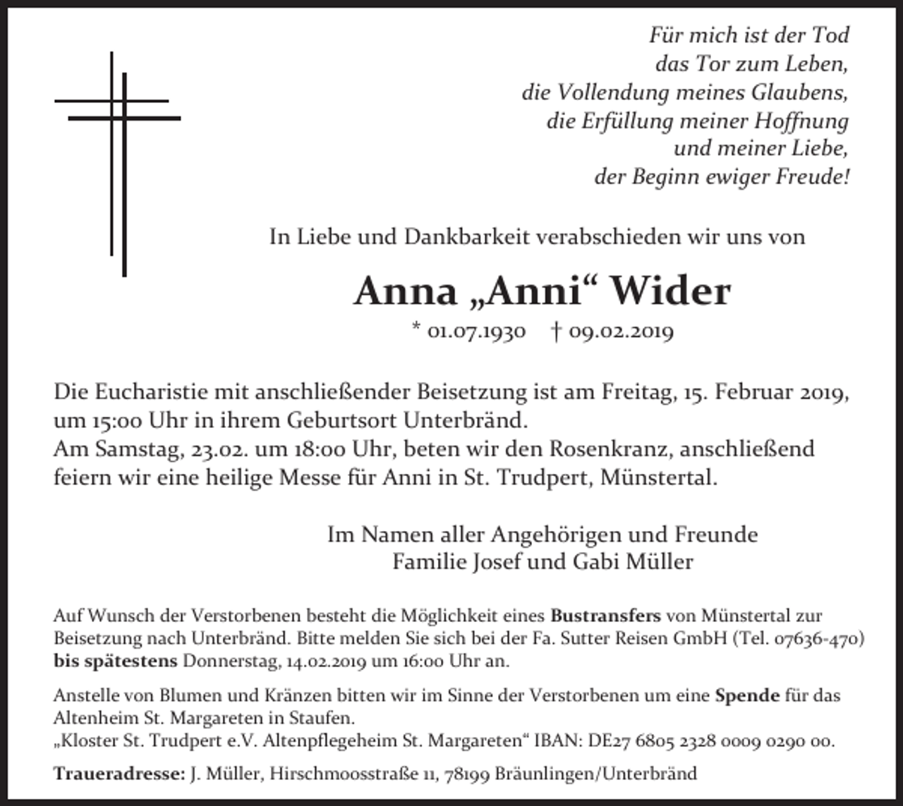 <p>Für mich ist der Tod<br />das Tor zum Leben,<br />die Vollendung meines Glaubens,<br />die Erfüllung meiner Hoffnung<br />und meiner Liebe,<br />der Beginn ewiger Freude!<br />In Liebe und Dankbarkeit verabschieden wir uns von</p><p>Anna „Anni“ Wider<br />* 01.07.1930</p><p>† 09.02.2019</p><p>Die Eucharistie mit anschließender Beisetzung ist am Freitag, 15. Februar 2019,<br />um 15:oo Uhr in ihrem Geburtsort Unterbränd.<br />Am Samstag, 23.02. um 18:00 Uhr, beten wir den Rosenkranz, anschließend<br />feiern wir eine heilige Messe für Anni in St. Trudpert, Münstertal.<br />Im Namen aller Angehörigen und Freunde<br />Familie Josef und Gabi Müller<br />Auf Wunsch der Verstorbenen besteht die Möglichkeit eines Bustransfers von Münstertal zur<br />Beisetzung nach Unterbränd. Bitte melden Sie sich bei der Fa. Sutter Reisen GmbH (Tel. 07636-470)<br />bis spätestens Donnerstag, 14.02.2019 um 16:00 Uhr an.<br />Anstelle von Blumen und Kränzen bitten wir im Sinne der Verstorbenen um eine Spende für das<br />Altenheim St. Margareten in Staufen.<br />„Kloster St. Trudpert e.V. Altenpflegeheim St. Margareten“ IBAN: DE27 6805 2328 0009 0290.<br />Traueradresse: J. Müller, Hirschmoosstraße 11, 78199 Bräunlingen/Unterbränd</p>