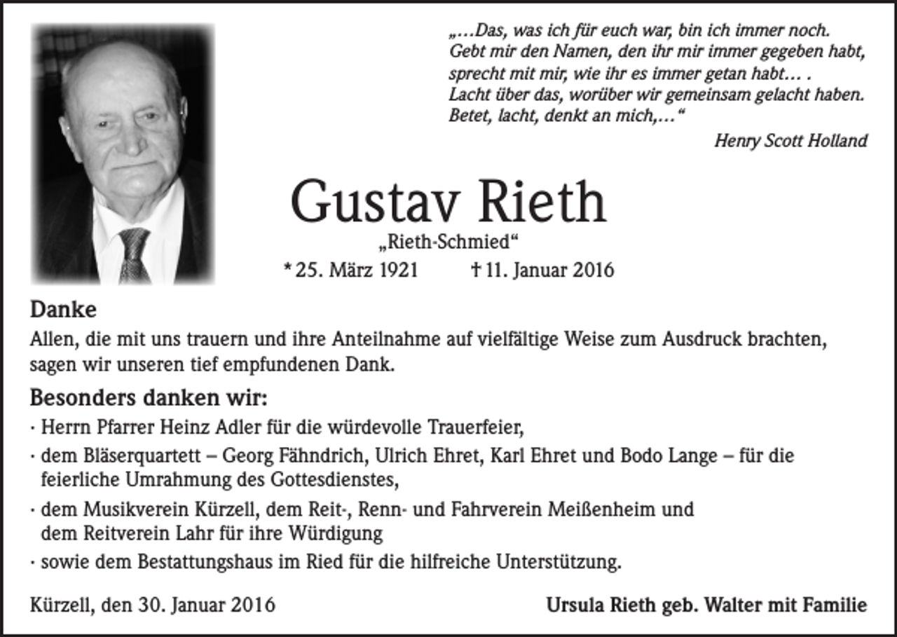 <p>„…Das, was ich für euch war, bin ich immer noch.<br />Gebt mir den Namen, den ihr mir immer gegeben habt,<br />sprecht mit mir, wie ihr es immer getan habt… .<br />Lacht über das, worüber wir gemeinsam gelacht haben.<br />Betet, lacht, denkt an mich,…“</p><p>Henry Scott Holland</p><p>Gustav Rieth</p><p>„Rieth-Schmied“<br />* 25. März 1921<br />† 11. Januar 2016</p><p>Danke<br />Allen, die mit uns trauern und ihre Anteilnahme auf vielfältige Weise zum Ausdruck brachten,<br />sagen wir unseren tief empfundenen Dank.</p><p>Besonders danken wir:<br />· Herrn Pfarrer Heinz Adler für die würdevolle Trauerfeier,<br />· dem Bläserquartett – Georg Fähndrich, Ulrich Ehret, Karl Ehret und Bodo Lange – für die<br />feierliche Umrahmung des Gottesdienstes,<br />· dem Musikverein Kürzell, dem Reit-, Renn- und Fahrverein Meißenheim und<br />dem Reitverein Lahr für ihre Würdigung<br />· sowie dem Bestattungshaus im Ried für die hilfreiche Unterstützung.<br />Kürzell, den 30. Januar 2016</p><p>Ursula Rieth geb. Walter mit Familie</p>