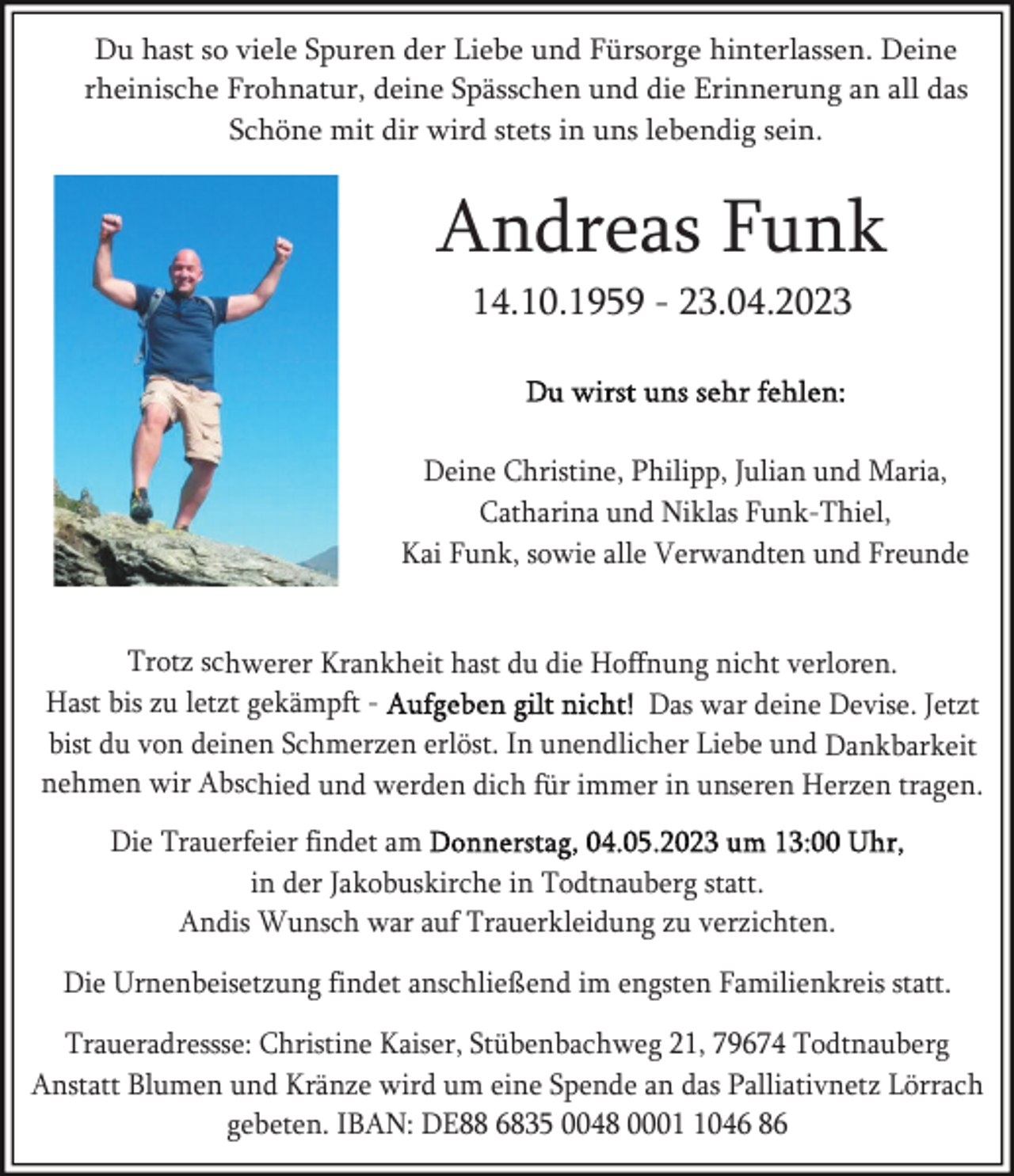 <p>Du hast so viele Spuren der Liebe und Fürsorge hinterlassen. Deine<br />rheinische Frohnatur, deine Spässchen und die Erinnerung an all das<br />Schöne mit dir wird stets in uns lebendig sein.</p><p>Andreas Funk<br />14.10.1959 - 23.04.2023</p><p>Deine Christine, Philipp, Julian und Maria,<br />Catharina und Niklas Funk-Thiel,<br />Kai Funk, sowie alle Verwandten und Freunde</p><p>Trotz schwerer Krankheit hast du die Hoffnung nicht verloren.<br />Hast bis zu letzt gekämpft Das war deine Devise. Jetzt<br />bist du von deinen Schmerzen erlöst. In unendlicher Liebe und Dankbarkeit<br />nehmen wir Abschied und werden dich für immer in unseren Herzen tragen.<br />Die Trauerfeier findet am<br />in der Jakobuskirche in Todtnauberg statt.<br />Andis Wunsch war auf Trauerkleidung zu verzichten.<br />Die Urnenbeisetzung findet anschließend im engsten Familienkreis statt.<br />Traueradressse: Christine Kaiser, Stübenbachweg 21, 79674 Todtnauberg<br />Anstatt Blumen und Kränze wird um eine Spende an das Palliativnetz Lörrach<br />gebeten. IBAN: DE88 6835 0048 000046 86</p>