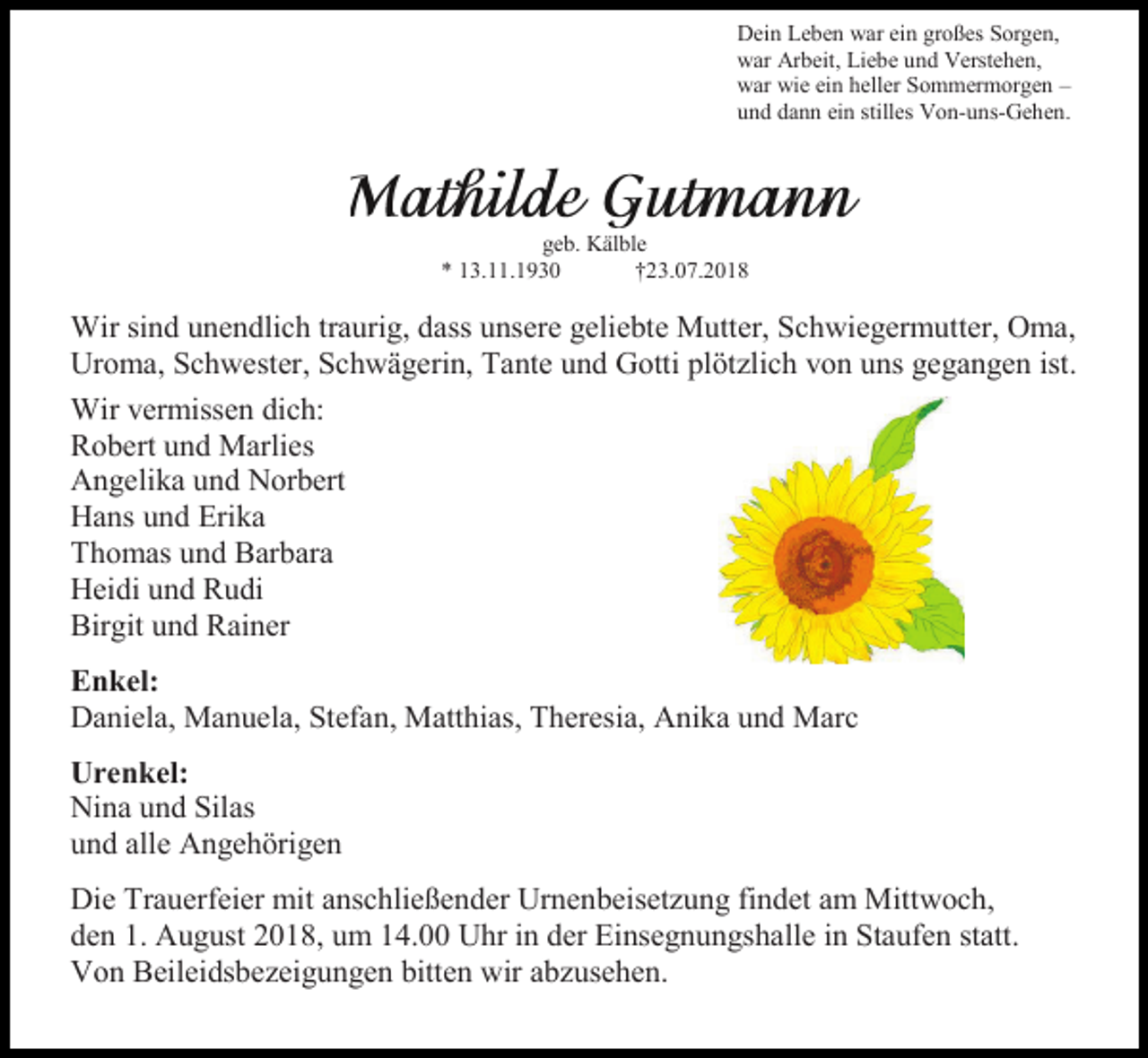 <p>Dein Leben war ein großes Sorgen,<br />war Arbeit, Liebe und Verstehen,<br />war wie ein heller Sommermorgen –<br />und dann ein stilles Von-uns-Gehen.</p><p>geb. Kälble<br />* 13.11.1930<br />†23.07.2018</p><p>Wir sind unendlich traurig, dass unsere geliebte Mutter, Schwiegermutter, Oma,<br />Uroma, Schwester, Schwägerin, Tante und Gotti plötzlich von uns gegangen ist.<br />Wir vermissen dich:<br />Robert und Marlies<br />Angelika und Norbert<br />Hans und Erika<br />Thomas und Barbara<br />Heidi und Rudi<br />Birgit und Rainer<br />Enkel:<br />Daniela, Manuela, Stefan, Matthias, Theresia, Anika und Marc<br />Urenkel:<br />Nina und Silas<br />und alle Angehörigen<br />Die Trauerfeier mit anschließender Urnenbeisetzung findet am Mittwoch,<br />den 1. August 2018, um 14.00 Uhr in der Einsegnungshalle in Staufen statt.<br />Von Beileidsbezeigungen bitten wir abzusehen.</p>