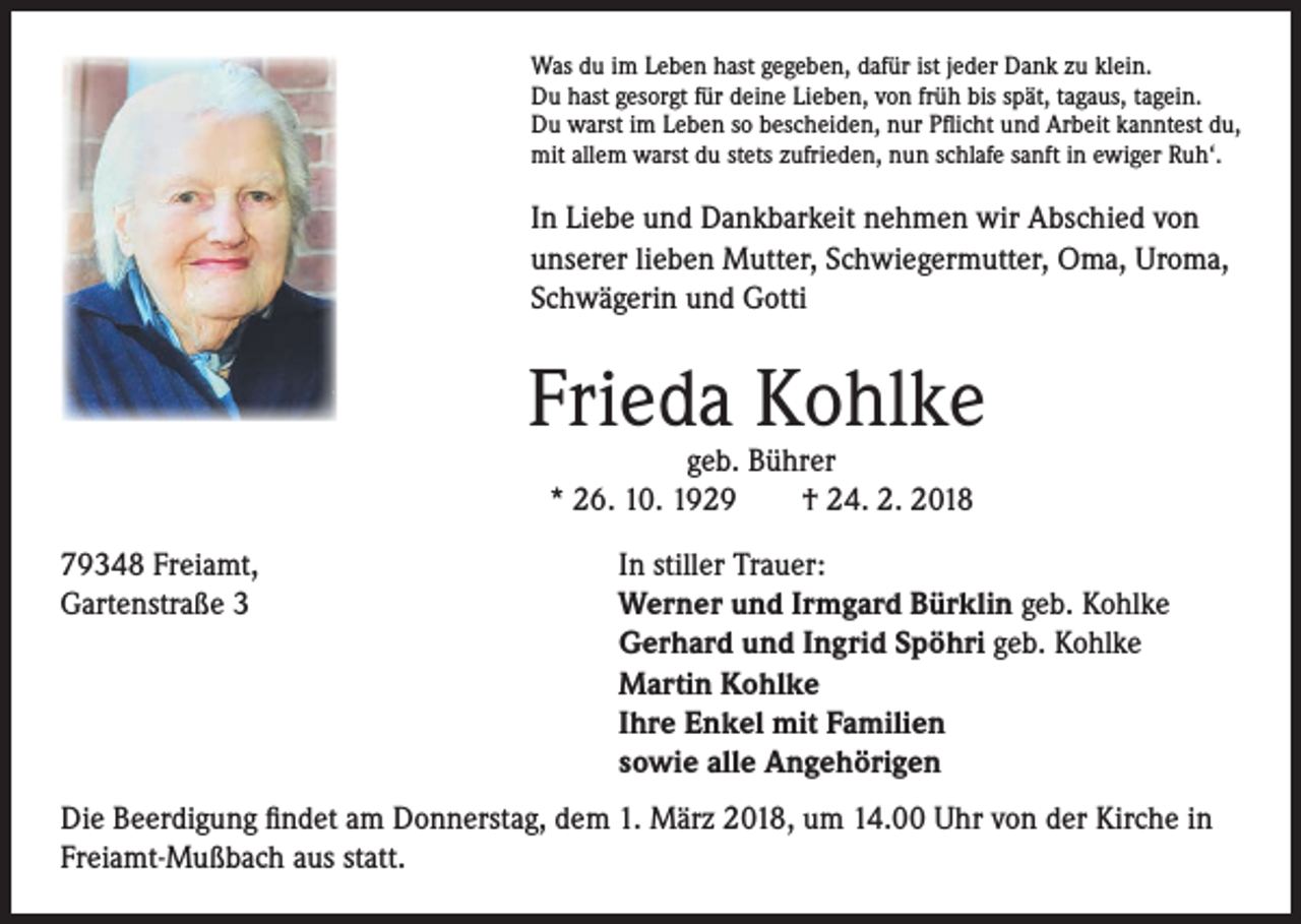 <p>Was du im Leben hast gegeben, dafür ist jeder Dank zu klein.<br />Du hast gesorgt für deine Lieben, von früh bis spät, tagaus, tagein.<br />Du warst im Leben so bescheiden, nur Pflicht und Arbeit kanntest du,<br />mit allem warst du stets zufrieden, nun schlafe sanft in ewiger Ruh‘.</p><p>In Liebe und Dankbarkeit nehmen wir Abschied von<br />unserer lieben Mutter, Schwiegermutter, Oma, Uroma,<br />Schwägerin und Gotti</p><p>Frieda Kohlke<br />geb. Bührer<br />* 26. 10. 1929 † 24. 2. 2018</p><p>79348 Freiamt,<br />Gartenstraße 3</p><p>In stiller Trauer:<br />Werner und Irmgard Bürklin geb. Kohlke<br />Gerhard und Ingrid Spöhri geb. Kohlke<br />Martin Kohlke<br />Ihre Enkel mit Familien<br />sowie alle Angehörigen</p><p>Die Beerdigung findet am Donnerstag, dem 1. März 2018, um 14.00 Uhr von der Kirche in<br />Freiamt-Mußbach aus statt.</p>