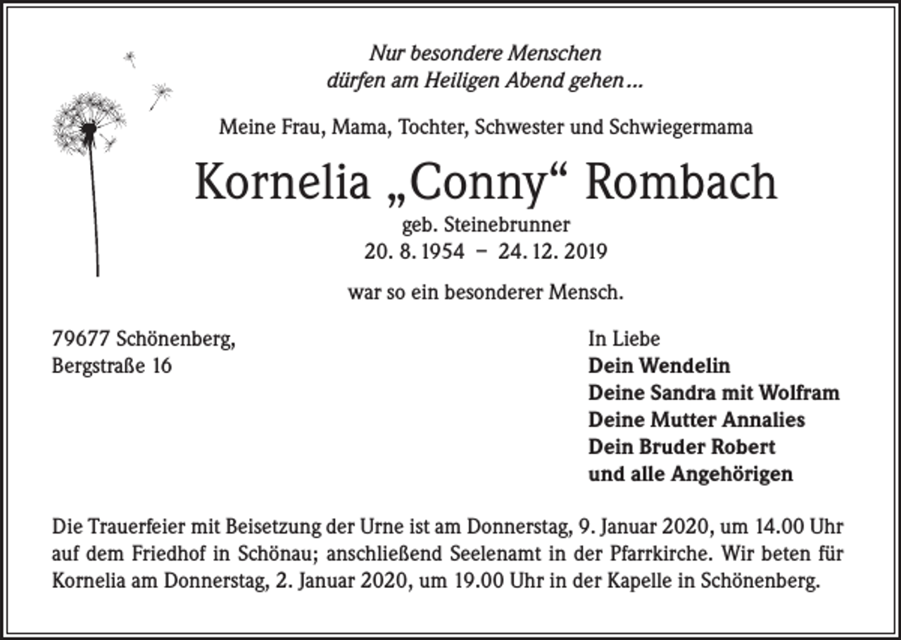 <p>Nur besondere Menschen<br />dürfen am Heiligen Abend gehen ...</p><p>Meine Frau, Mama, Tochter, Schwester und Schwiegermama</p><p>Kornelia „Conny“ Rombach<br />geb. Steinebrunner<br />20. 8. 1954 – 24. 12. 2019</p><p>war so ein besonderer Mensch.<br />79677 Schönenberg,<br />Bergstraße 16</p><p>In Liebe<br />Dein Wendelin<br />Deine Sandra mit Wolfram<br />Deine Mutter Annalies<br />Dein Bruder Robert<br />und alle Angehörigen</p><p>Die Trauerfeier mit Beisetzung der Urne ist am Donnerstag, 9. Januar 2020, um 14.00 Uhr<br />auf dem Friedhof in Schönau; anschließend Seelenamt in der Pfarrkirche. Wir beten für<br />Kornelia am Donnerstag, 2. Januar 2020, um 19.00 Uhr in der Kapelle in Schönenberg.</p>