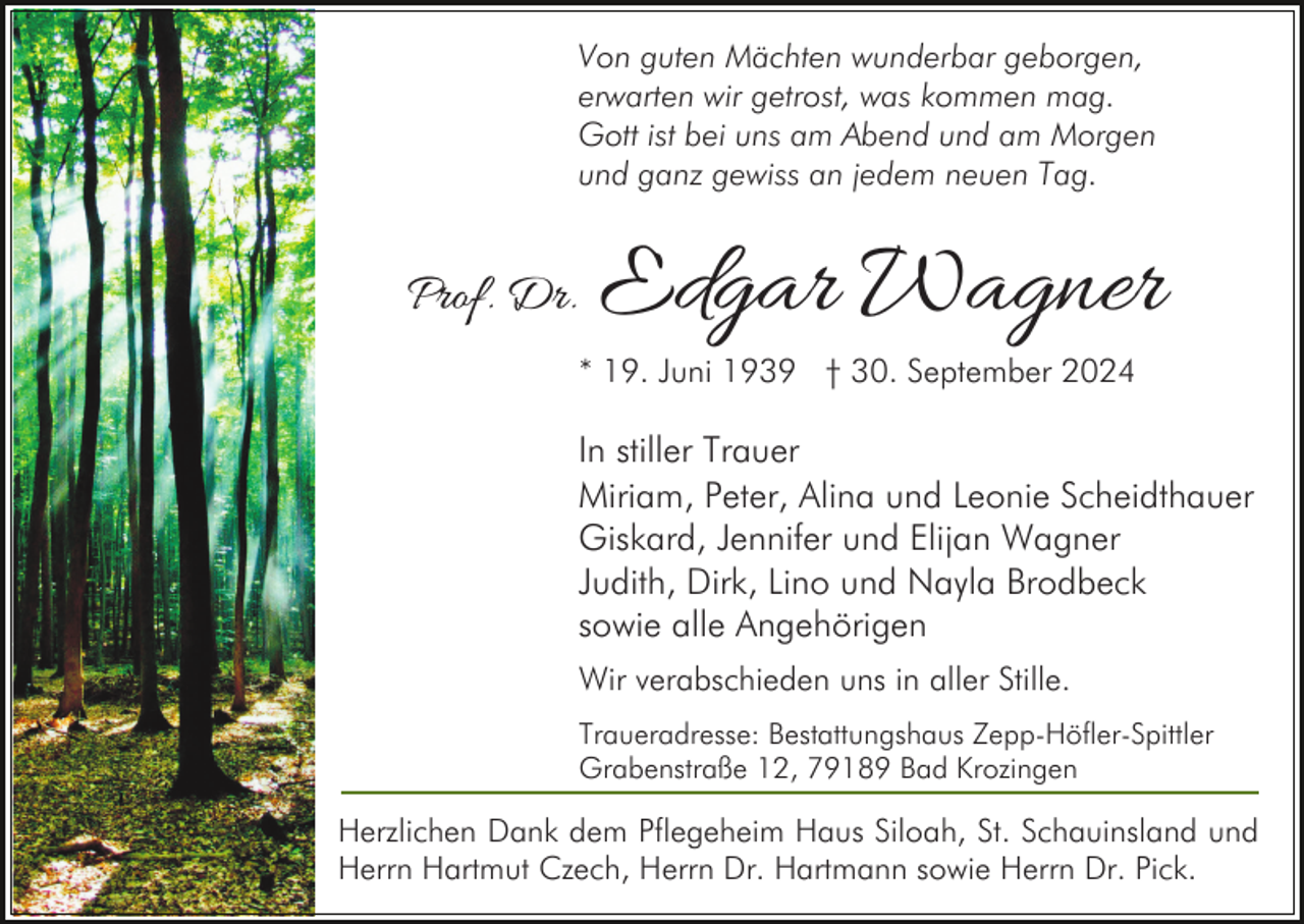<p>Von guten Mächten wunderbar geborgen,<br />erwarten wir getrost, was kommen mag.<br />Gott ist bei uns am Abend und am Morgen<br />und ganz gewiss an jedem neuen Tag.</p><p>Prof. Dr.</p><p>Edgar Wagner</p><p>* 19. Juni 1939 † 30. September 2024</p><p>In stiller Trauer<br />Miriam, Peter, Alina und Leonie Scheidthauer<br />Giskard, Jennifer und Elijan Wagner<br />Judith, Dirk, Lino und Nayla Brodbeck<br />sowie alle Angehörigen<br />Wir verabschieden uns in aller Stille.<br />Traueradresse: Bestattungshaus Zepp-Höfler-Spittler<br />Grabenstraße 12, 79189 Bad Krozingen</p><p>Herzlichen Dank dem Pflegeheim Haus Siloah, St. Schauinsland und<br />Herrn Hartmut Czech, Herrn Dr. Hartmann sowie Herrn Dr. Pick.</p>