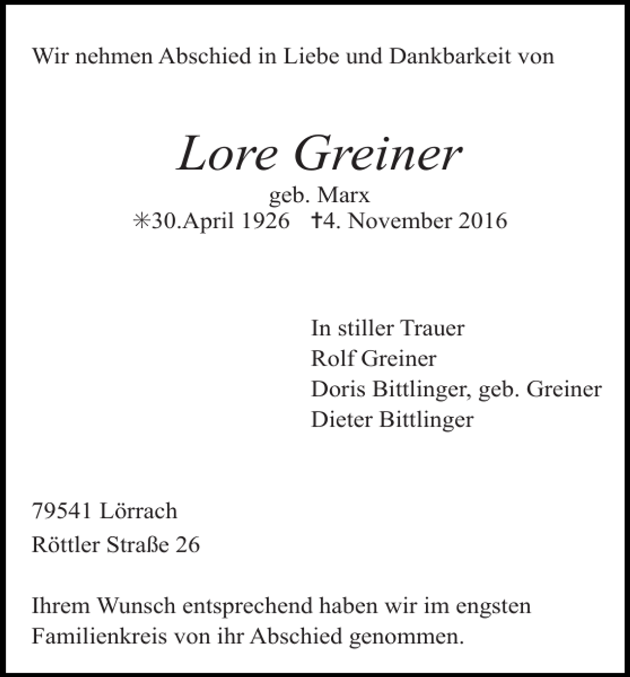 <p>Wir nehmen Abschied in Liebe und Dankbarkeit von</p><p>Lore Greiner<br />geb. Marx<br />✳30.April 1926 ✝4. November 2016</p><p>In stiller Trauer<br />Rolf Greiner<br />Doris Bittlinger, geb. Greiner<br />Dieter Bittlinger</p><p>79541 Lörrach<br />Röttler Straße 26<br />Ihrem Wunsch entsprechend haben wir im engsten<br />Familienkreis von ihr Abschied genommen.</p>