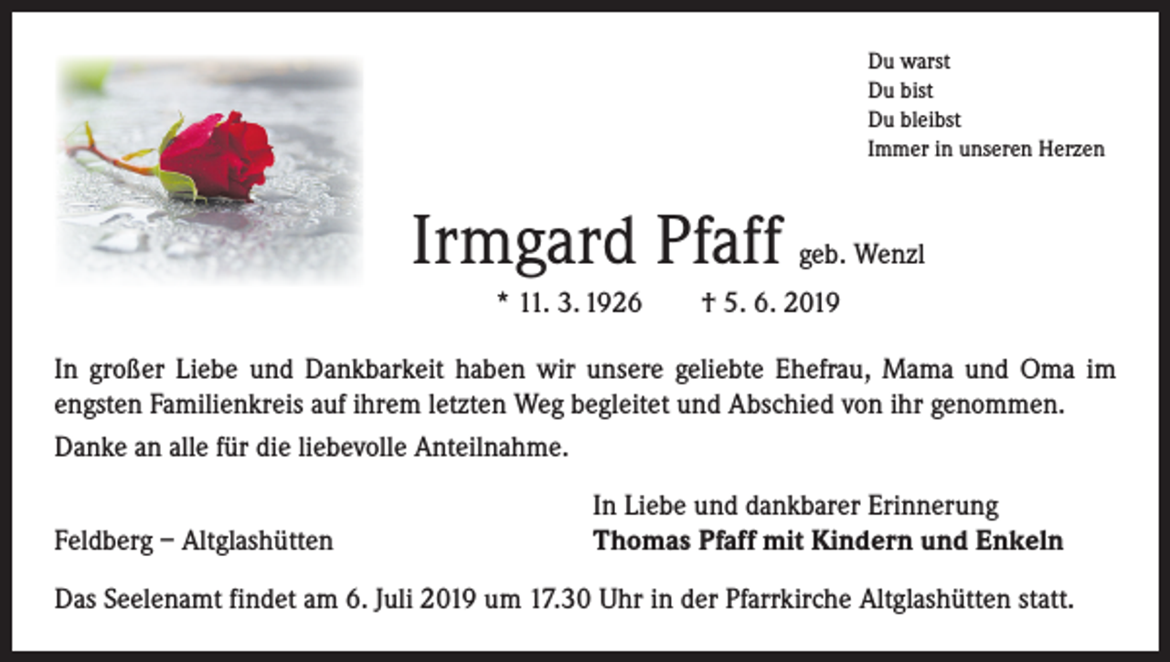<p>Du warst<br />Du bist<br />Du bleibst<br />Immer in unseren Herzen</p><p>Irmgard Pfaff</p><p>geb. Wenzl</p><p>* 11. 3. 1926 † 5. 6. 2019<br />In großer Liebe und Dankbarkeit haben wir unsere geliebte Ehefrau, Mama und Oma im<br />­engsten Familienkreis auf ihrem letzten Weg begleitet und Abschied von ihr genommen.<br />Danke an alle für die liebevolle Anteilnahme.</p><p>Feldberg – Altglashütten</p><p>In Liebe und dankbarer Erinnerung<br />Thomas Pfaff mit Kindern und Enkeln</p><p>Das Seelenamt findet am 6. Juli 2019 um 17.30 Uhr in der Pfarrkirche Altglashütten statt.</p>