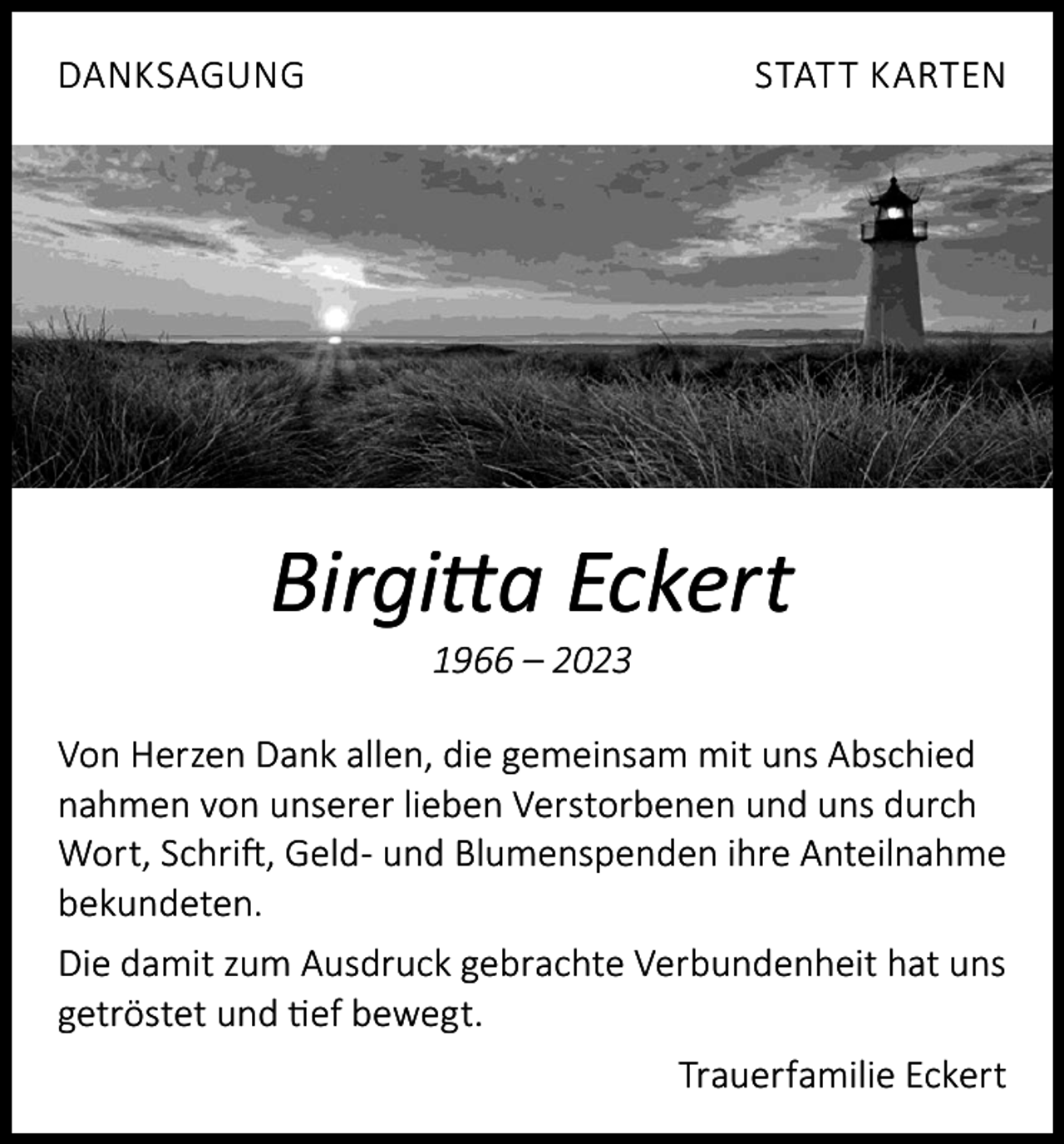 <p>DANKSAGUNG</p><p>STATT KARTEN</p><p>Birgitta Eckert<br />1966 – 2023</p><p>Von Herzen Dank allen, die gemeinsam mit uns Abschied<br />nahmen von unserer lieben Verstorbenen und uns durch<br />Wort, Schrift, Geld- und Blumenspenden ihre Anteilnahme<br />bekundeten.<br />Die damit zum Ausdruck gebrachte Verbundenheit hat uns<br />getröstet und tief bewegt.<br />Trauerfamilie Eckert</p>