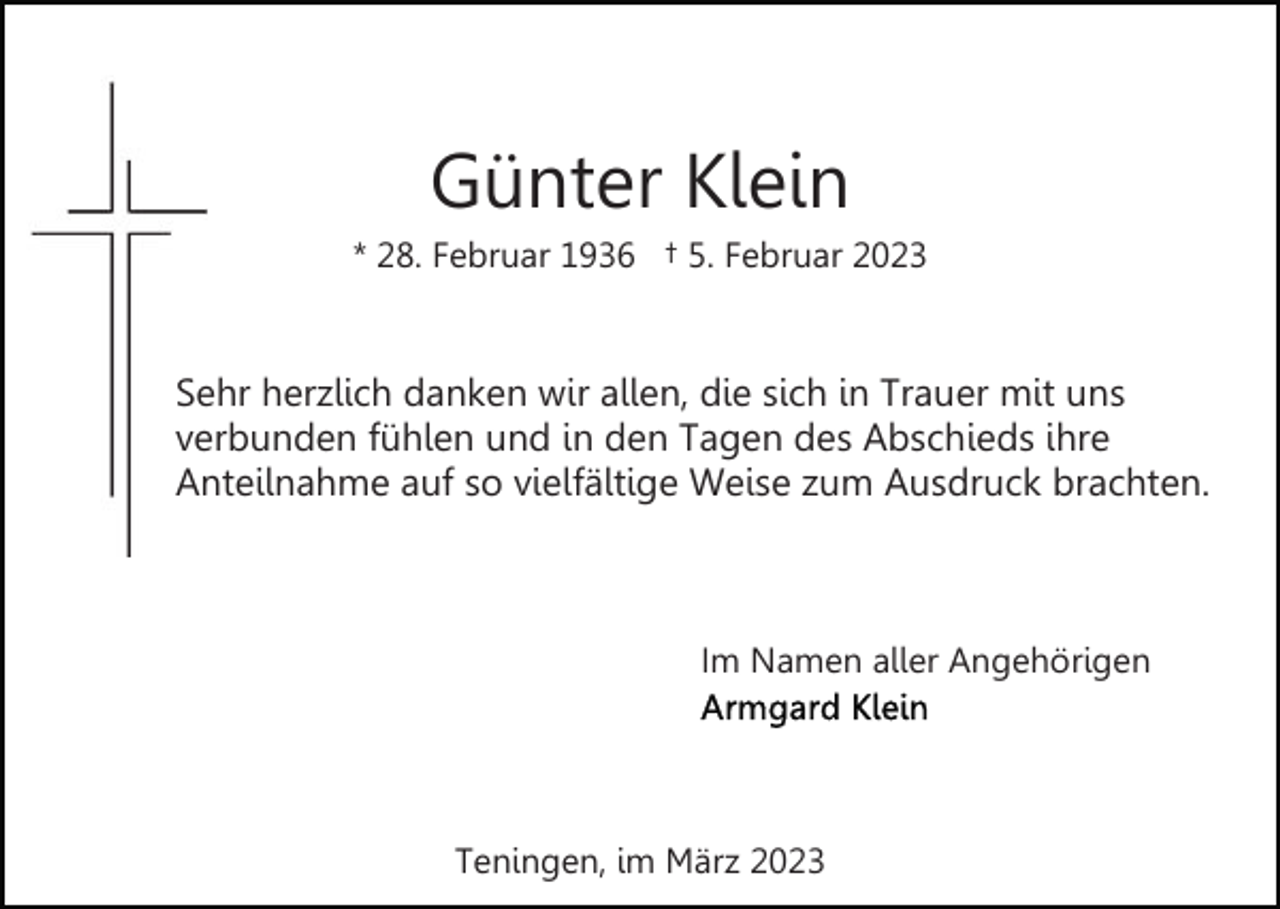 <p>Günter Klein<br />* 28. Februar 1936 † 5. Februar 2023</p><p>Sehr herzlich danken wir allen, die sich in Trauer mit uns<br />verbunden fühlen und in den Tagen des Abschieds ihre<br />Anteilnahme auf so vielfältige Weise zum Ausdruck brachten.</p><p>Im Namen aller Angehörigen</p><p>Teningen, im März 2023</p>