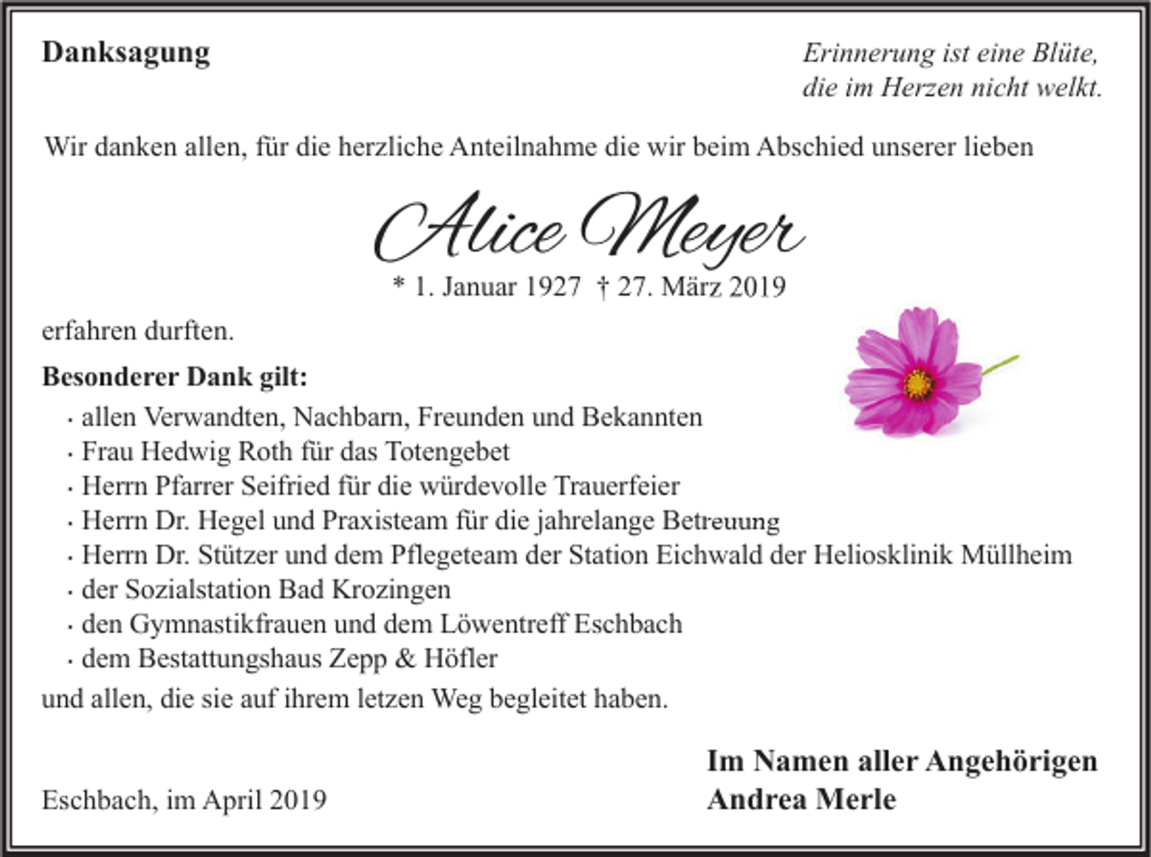 <p>Danksagung</p><p>Erinnerung ist eine Blüte,<br />die im Herzen nicht welkt.</p><p>Wir danken allen, für die herzliche Anteilnahme die wir beim Abschied unserer lieben</p><p>Alice Meyer<br />* 1. Januar 1927 † 27. März 2019</p><p>erfahren durften.<br />Besonderer Dank gilt:<br />� allen Verwandten, Nachbarn, Freunden und Bekannten<br />� Frau Hedwig Roth für das Totengebet<br />� Herrn Pfarrer Seifried für die würdevolle Trauerfeier<br />� Herrn Dr. Hegel und Praxisteam für die jahrelange Betreuung<br />� Herrn Dr. Stützer und dem Pflegeteam der Station Eichwald der Heliosklinik Müllheim<br />� der Sozialstation Bad Krozingen<br />� den Gymnastikfrauen und dem Löwentreff Eschbach<br />� dem Bestattungshaus Zepp &amp; Höfler<br />und allen, die sie auf ihrem letzen Weg begleitet haben.<br />Eschbach, im April 2019</p><p>Im Namen aller Angehörigen<br />Andrea Merle</p>
