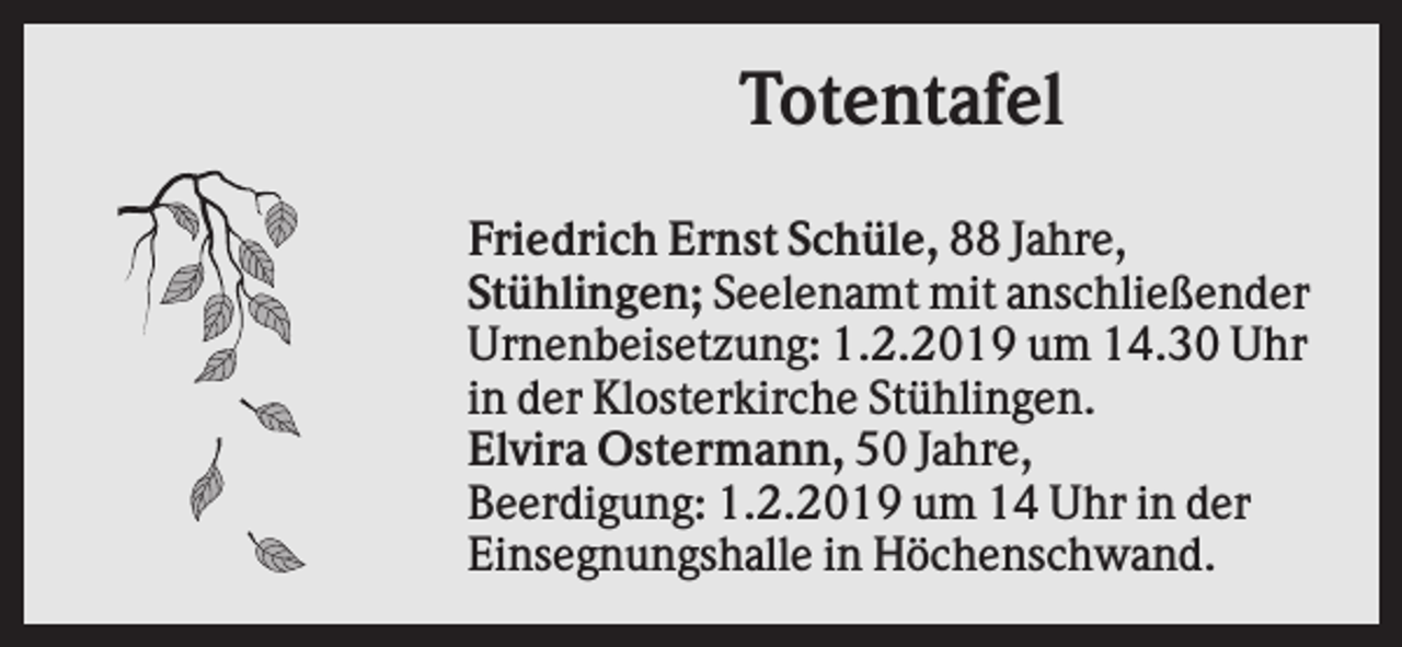 <p>Totentafel<br />Friedrich Ernst Schüle, 88 Jahre,<br />Stühlingen; Seelenamt mit anschließender<br />Urnenbeisetzung: 1.2.2019 um 14.30 Uhr<br />in der Klosterkirche Stühlingen.<br />Elvira Ostermann, 50 Jahre,<br />Beerdigung: 1.2.2019 um 14 Uhr in der<br />Einsegnungshalle in Höchenschwand.</p>