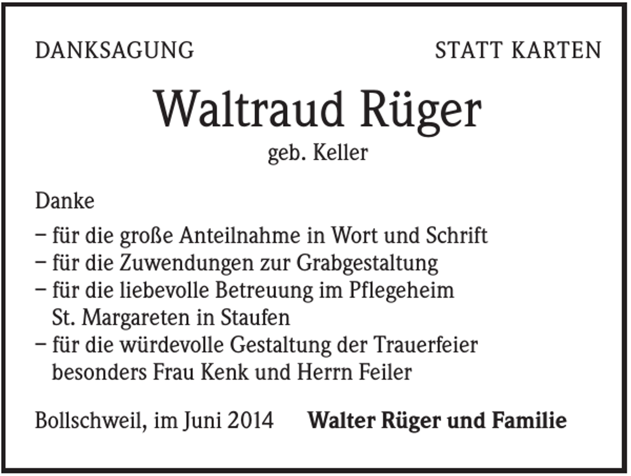 <p>DANKSAGUNG</p><p>STATT KARTEN</p><p>Waltraud Rüger<br />geb. Keller<br />Danke<br />– für die große Anteilnahme in Wort und Schrift<br />– für die Zuwendungen zur Grabgestaltung<br />– für die liebevolle Betreuung im Pflegeheim<br />St. Margareten in Staufen<br />– für die würdevolle Gestaltung der Trauerfeier<br />besonders Frau Kenk und Herrn Feiler<br />Bollschweil, im Juni 2014</p><p>Walter Rüger und Familie</p>