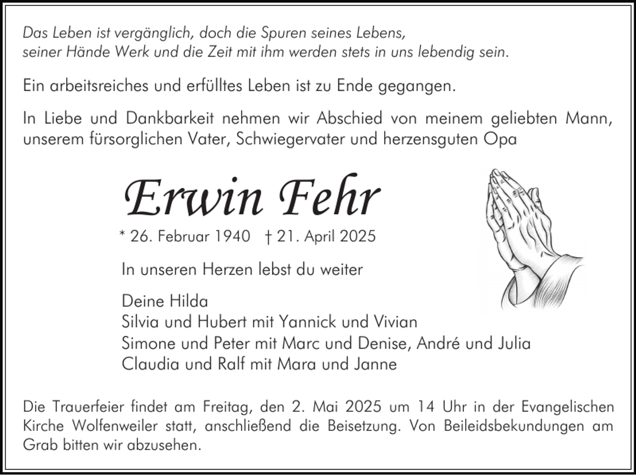 <p>Das Leben ist vergänglich, doch die Spuren seines Lebens,<br />seiner Hände Werk und die Zeit mit ihm werden stets in uns lebendig sein.</p><p>Ein arbeitsreiches und erfülltes Leben ist zu Ende gegangen.<br />In Liebe und Dankbarkeit nehmen wir Abschied von meinem geliebten Mann,<br />unserem fürsorglichen Vater, Schwiegervater und herzensguten Opa</p><p>Erwin Fehr</p><p>* 26. Februar 1940 † 21. April 2025</p><p>In unseren Herzen lebst du weiter<br />Deine Hilda<br />Silvia und Hubert mit Yannick und Vivian<br />Simone und Peter mit Marc und Denise, André und Julia<br />Claudia und Ralf mit Mara und Janne<br />Die Trauerfeier findet am Freitag, den 2. Mai 2025 um 14 Uhr in der Evangelischen<br />Kirche Wolfenweiler statt, anschließend die Beisetzung. Von Beileidsbekundungen am<br />Grab bitten wir abzusehen.</p>