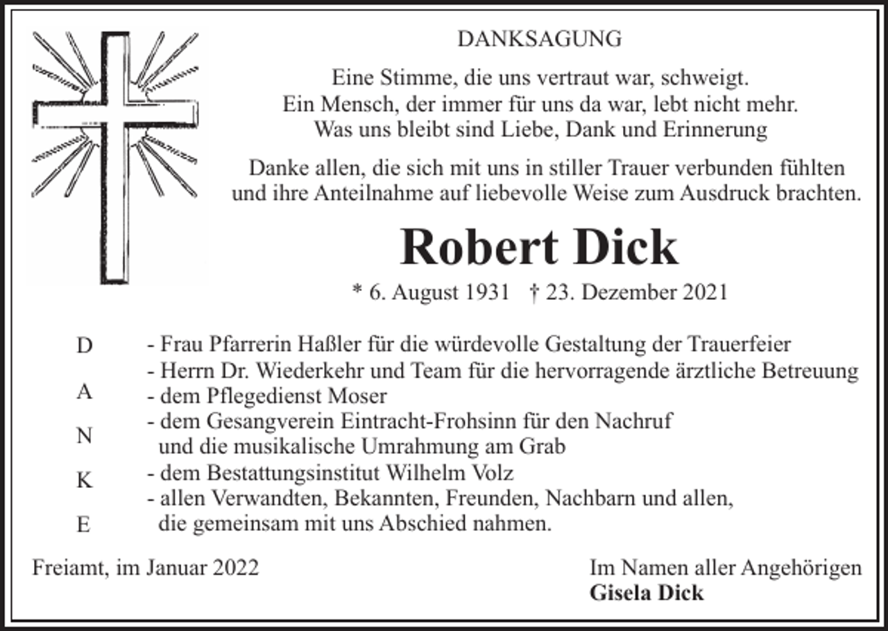 <p>DANKSAGUNG<br />Eine Stimme, die uns vertraut war, schweigt.<br />Ein Mensch, der immer für uns da war, lebt nicht mehr.<br />Was uns bleibt sind Liebe, Dank und Erinnerung<br />Danke allen, die sich mit uns in stiller Trauer verbunden fühlten<br />und ihre Anteilnahme auf liebevolle Weise zum Ausdruck brachten.</p><p>Robert Dick<br />* 6. August 1931 † 23. Dezember 2021<br />D<br />A<br />N<br />K<br />E</p><p>- Frau Pfarrerin Haßler für die würdevolle Gestaltung der Trauerfeier<br />- Herrn Dr. Wiederkehr und Team für die hervorragende ärztliche Betreuung<br />- dem Pflegedienst Moser<br />- dem Gesangverein Eintracht-Frohsinn für den Nachruf<br />und die musikalische Umrahmung am Grab<br />- dem Bestattungsinstitut Wilhelm Volz<br />- allen Verwandten, Bekannten, Freunden, Nachbarn und allen,<br />die gemeinsam mit uns Abschied nahmen.</p><p>Freiamt, im Januar 2022</p><p>Im Namen aller Angehörigen<br />Gisela Dick</p>