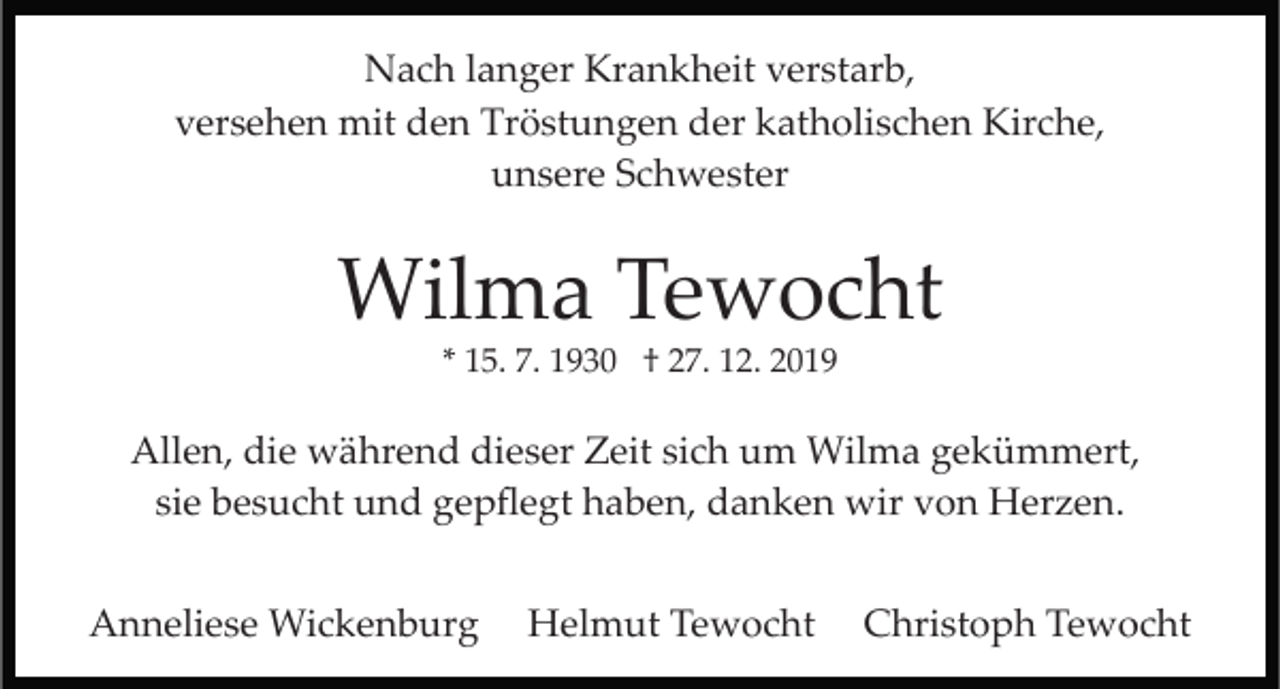 <p>Nach langer Krankheit verstarb,<br />versehen mit den Tröstungen der katholischen Kirche,<br />unsere Schwester</p><p>Wilma Tewocht<br />* 15. 7. 1930 † 27. 12. 2019</p><p>Allen, die während dieser Zeit sich um Wilma gekümmert,<br />sie besucht und gepﬂegt haben, danken wir von Herzen.<br />Anneliese Wickenburg</p><p>Helmut Tewocht</p><p>Christoph Tewocht</p>