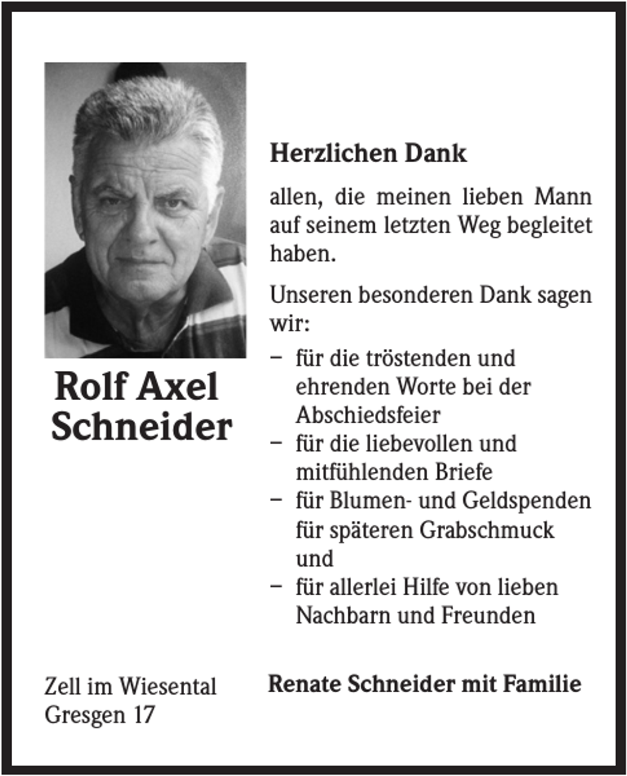 <p>Herzlichen Dank<br />allen, die meinen lieben Mann<br />auf seinem letzten Weg begleitet<br />haben.</p><p>Rolf Axel<br />Schneider</p><p>Zell im Wiesental<br />Gresgen 17</p><p>Unseren besonderen Dank sagen<br />wir:<br />– für die tröstenden und<br />ehrenden Worte bei der<br />Abschiedsfeier<br />– für die liebevollen und<br />mitfühlenden Briefe<br />– für Blumen- und Geldspenden<br />für späteren Grabschmuck<br />und<br />– für allerlei Hilfe von lieben<br />Nachbarn und Freunden<br />Renate Schneider mit Familie</p>