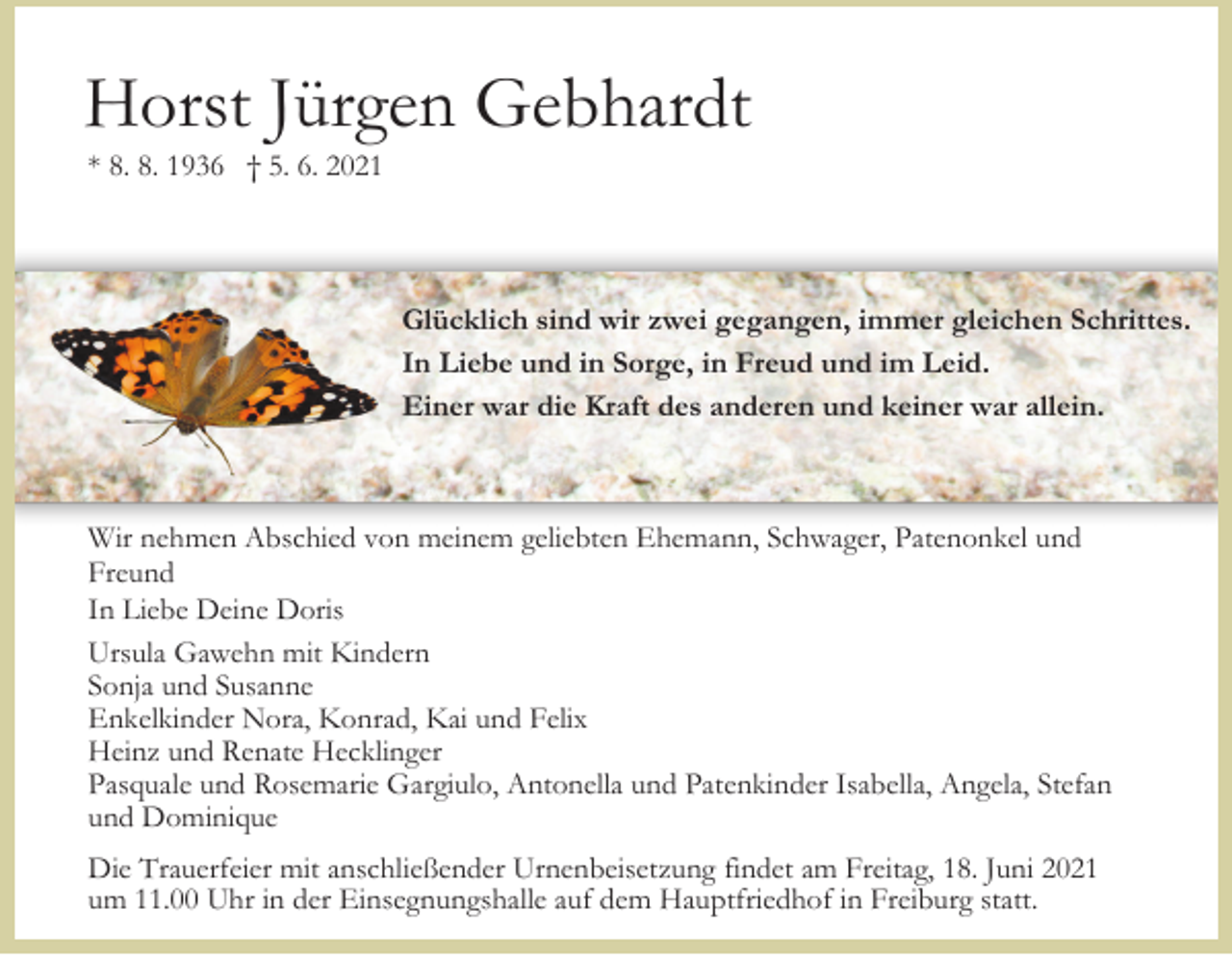 <p>Horst Jürgen Gebhardt<br />* 8. 8. 1936 † 5. 6. 2021</p><p>Glücklich sind wir zwei gegangen, immer gleichen Schrittes.<br />In Liebe und in Sorge, in Freud und im Leid.<br />Einer war die Kraft des anderen und keiner war allein.</p><p>Wir nehmen Abschied von meinem geliebten Ehemann, Schwager, Patenonkel und<br />Freund<br />In Liebe Deine Doris<br />Ursula Gawehn mit Kindern<br />Sonja und Susanne<br />Enkelkinder Nora, Konrad, Kai und Felix<br />Heinz und Renate Hecklinger<br />Pasquale und Rosemarie Gargiulo, Antonella und Patenkinder Isabella, Angela, Stefan<br />und Dominique<br />Die Trauerfeier mit anschließender Urnenbeisetzung findet am Freitag, 18. Juni 2021<br />um 11.00 Uhr in der Einsegnungshalle auf dem Hauptfriedhof in Freiburg statt.</p>